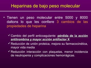 Heparinas de bajo peso molecular
• Tienen un peso molecular entre 5000 y 8000
daltons lo que les confiere 3 cambios de las
propiedades de heparina
Cambio del perfil anticoagulante: pérdida de la acciónpérdida de la acción
antitrombina y mayor acción antifactor Xantitrombina y mayor acción antifactor X
Reducción de unión proteica, mejora su farmacocinética,
mayor vida media
Reducción interacción con plaquetas, menor incidencia
de neutropenia y complicaciones hemorrágicas.
 