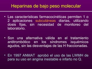 • Las características farmacocinéticas permiten 1 o
2 aplicaciones subcutáneas diarias, utilizando
dosis fijas, sin necesidad de monitoreo del
laboratorio.
• Son una alternativa válida en el tratamiento
antitrombótico en los síndromes isquémicos
agudos, sin las desventajas de las H fraccionadas.
• En 1997 ANMAT aprobó el uso de las LWMH de
para su uso en angina inestable e infarto no Q.
Heparinas de bajo peso molecular
 