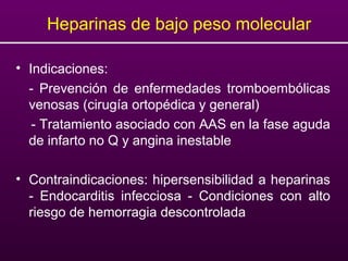 Heparinas de bajo peso molecular
• Indicaciones:
- Prevención de enfermedades tromboembólicas
venosas (cirugía ortopédica y general)
- Tratamiento asociado con AAS en la fase aguda
de infarto no Q y angina inestable
• Contraindicaciones: hipersensibilidad a heparinas
- Endocarditis infecciosa - Condiciones con alto
riesgo de hemorragia descontrolada
 