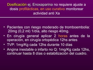DosificaciónDosificación ej. Enoxaparinaej. Enoxaparina no requiere ajuste a
dosis profilácticas, en uso curativo monitorear
actividad anti Xa
• Pacientes con riesgo moderado de tromboembolia:
20mg (0,2 ml) 1/día, alto riesgo 40mg.
• En cirugía general aplicar 2 horas antes de la
operación, en cirugía ortopédica 12hs antes
• TVP: 1mg/Kg cada 12hs durante 10 días
• Angina inestable o infarto no Q: 1mg/Kg cada 12hs,
continuar hasta 8 días o estabilización del cuadro.
 