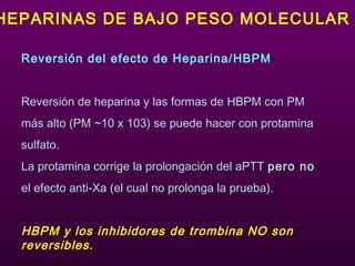 Reversión del efecto de Heparina/HBPM
Reversión de heparina y las formas de HBPM con PM
más alto (PM ~10 x 103) se puede hacer con protamina
sulfato.
La protamina corrige la prolongación del aPTT pero no
el efecto anti-Xa (el cual no prolonga la prueba).
HBPM y los inhibidores de trombina NO son
reversibles.
HEPARINAS DE BAJO PESO MOLECULAR
 