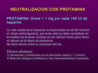 NEUTRALIZACION CON PROTAMINA
PROTAMINA: Dosis = 1 mg por cada 100 UI de
heparina
La vida media de la heparina no fraccionada es de 60 minutos
en dosis anticoagulante, por ende esto se debe considerar en
el análisis de la dosis recibida en las últimas horas para hacer
el cálculo de la dosis de protamina.
No tiene efecto sobre la actividad anti-Xa.
Efectos adversos:
1) Hipotensión y bradicardia se se administra rápido (< 1 minuto)
2) Reacción alérgica (anafilaxia) si hay hipersensibilidad al pescado.
 