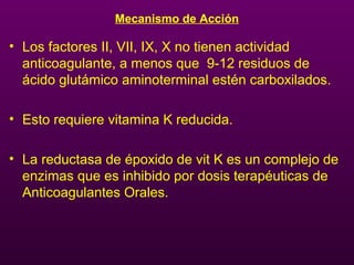 Mecanismo de Acción
• Los factores II, VII, IX, X no tienen actividad
anticoagulante, a menos que 9-12 residuos de
ácido glutámico aminoterminal estén carboxilados.
• Esto requiere vitamina K reducida.
• La reductasa de époxido de vit K es un complejo de
enzimas que es inhibido por dosis terapéuticas de
Anticoagulantes Orales.
 