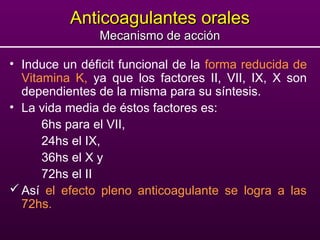 Anticoagulantes oralesAnticoagulantes orales
Mecanismo de acciónMecanismo de acción
• Induce un déficit funcional de la forma reducida de
Vitamina K, ya que los factores II, VII, IX, X son
dependientes de la misma para su síntesis.
• La vida media de éstos factores es:
6hs para el VII,
24hs el IX,
36hs el X y
72hs el II
Así el efecto pleno anticoagulante se logra a las
72hs.
 