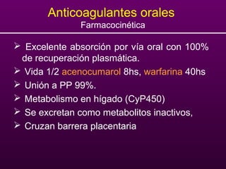Anticoagulantes orales
Farmacocinética
 Excelente absorción por vía oral con 100%
de recuperación plasmática.
 Vida 1/2 acenocumarol 8hs, warfarina 40hs
 Unión a PP 99%.
 Metabolismo en hígado (CyP450)
 Se excretan como metabolitos inactivos,
 Cruzan barrera placentaria
 