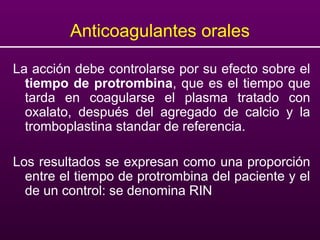 Anticoagulantes orales
La acción debe controlarse por su efecto sobre el
tiempo de protrombina, que es el tiempo que
tarda en coagularse el plasma tratado con
oxalato, después del agregado de calcio y la
tromboplastina standar de referencia.
Los resultados se expresan como una proporción
entre el tiempo de protrombina del paciente y el
de un control: se denomina RIN
 