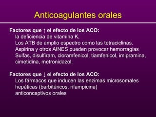 Anticoagulantes orales
Factores que ↑ el efecto de los ACO:
la deficiencia de vitamina K,
Los ATB de amplio espectro como las tetraciclinas.
Aspirina y otros AINES pueden provocar hemorragias
Sulfas, disulfiram, cloramfenicol, tiamfenicol, imipramina,
cimetidina, metronidazol.
Factores que ↓ el efecto de los ACO:
Los fármacos que inducen las enzimas microsomales
hepáticas (barbitúricos, rifampicina)
anticonceptivos orales
 
