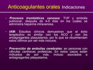 Anticoagulantes orales Indicaciones
- Procesos trombóticos venosos: TVP y embolia
pulmonar, después de 4-5 días en los cuales se
administra heparina intravenosa.
- IAM: Estudios clínicos demuestran que el éxito
terapéutico es similar con los ACO y con los
antiagregantes plaquetarios, por lo que se recomiendan
estos últimos por ser más inocuos.
- Prevención de embolias cerebrales: en personas con
válvulas cardíacas protésicas. En estos casos están
indicados de por vida, incluso asociados a
antiagregantes plaquetarios.
 