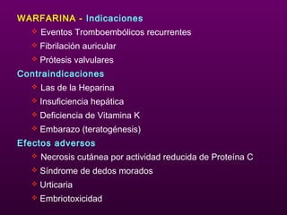 WARFARINA - Indicaciones
 Eventos Tromboembólicos recurrentes
 Fibrilación auricular
 Prótesis valvulares
Contraindicaciones
 Las de la Heparina
 Insuficiencia hepática
 Deficiencia de Vitamina K
 Embarazo (teratogénesis)
Efectos adversos
 Necrosis cutánea por actividad reducida de Proteína C
 Síndrome de dedos morados
 Urticaria
 Embriotoxicidad
 