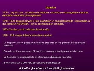 Heparina
1916 - Jay Mc Lean, estudiante de Medicina, encontró un anticoagulante mientras
estudiaba sustancias procoagulantes.
1918 - Poco después Howell y Holt, descubren un mucopolisacárido hidrosoluble, al
que llamaron HEPARINA, por su abundancia en el hígado.
1933- Charles y scott: métodos de extracción.
1935 – Erik Jorpes define la estructura química.
La Heparina es un glucosaminoglicano presente en los gránulos de las células
cebadas.
Cuando se libera de estas células, los macrófagos las digieren rápidamente.
La heparina no es detectable en plasma en situaciones normales.
Se sintetiza como polímero de residuos alternantes de
Acido D – glucurónico + N –acetil-D glucosamina
 