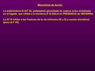 Mecanismo de Acción
La antitrombina III (AT III), polipeptido glicosilado de cadena única sintetizado
en el hígado, que inhibe a la trombina (F II) SOLO en PRESENCIA de HEPARINA.
La AT III inhibe a los Factores de la vía intrínsica (IX y X) y común (trombina)
(poco al F VII).
 