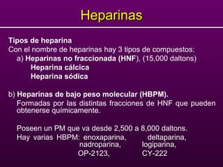 HeparinasHeparinas
Tipos de heparina
Con el nombre de heparinas hay 3 tipos de compuestos:
a) Heparinas no fraccionada (HNF), (15,000 daltons)
Heparina cálcica
Heparina sódica
b) Heparinas de bajo peso molecular (HBPM).
Formadas por las distintas fracciones de HNF que pueden
obtenerse químicamente.
Poseen un PM que va desde 2,500 a 8,000 daltons.
Hay varias HBPM: enoxaparina, deltaparina,
nadroparina, logiparina,
OP-2123, CY-222
 