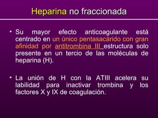 HeparinaHeparina no fraccionadano fraccionada
• Su mayor efecto anticoagulante está
centrado en un único pentasacárido con gran
afinidad por antitrombina III estructura solo
presente en un tercio de las moléculas de
heparina (H).
• La unión de H con la ATIII acelera su
labilidad para inactivar trombina y los
factores X y IX de coagulación.
 