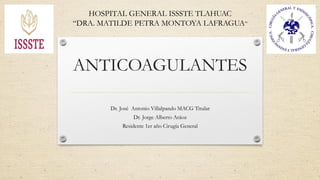 ANTICOAGULANTES
Dr. José Antonio Villalpando MACG Titular
Dr. Jorge Alberto Aráoz
Residente 1er año Cirugía General
HOSPITAL GENERAL ISSSTE TLAHUAC
“DRA. MATILDE PETRA MONTOYA LAFRAGUA”
 