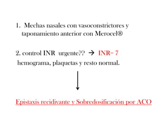 1. Mechas nasales con vasoconstrictores y
  taponamiento anterior con Merocel®

2. control INR urgente??  INR= 7
hemograma, plaquetas y resto normal.




Epistaxis recidivante y Sobredosificación por ACO
 