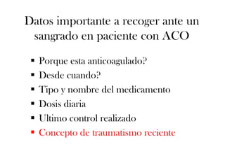 Datos importante a recoger ante un
 sangrado en paciente con ACO
    Porque esta anticoagulado?
    Desde cuando?
    Tipo y nombre del medicamento
    Dosis diaria
    Ultimo control realizado
    Concepto de traumatismo reciente
 