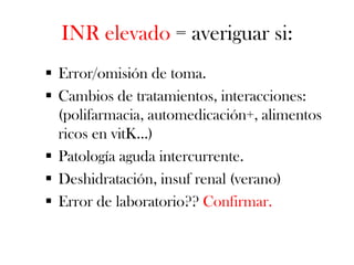 INR elevado = averiguar si:
 Error/omisión de toma.
 Cambios de tratamientos, interacciones:
  (polifarmacia, automedicación+, alimentos
  ricos en vitK…)
 Patología aguda intercurrente.
 Deshidratación, insuf renal (verano)
 Error de laboratorio?? Confirmar.
 