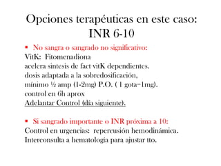 Opciones terapéuticas en este caso:
            INR 6-10
 No sangra o sangrado no significativo:
VitK: Fitomenadiona
acelera sintesis de fact vitK dependientes.
dosis adaptada a la sobredosificación,
mínimo ½ amp (1-2mg) P.O. ( 1 gota=1mg).
control en 6h aprox
Adelantar Control (día siguiente).

 Si sangrado importante o INR próxima a 10:
Control en urgencias: repercusión hemodinámica.
Interconsulta a hematología para ajustar tto.
 