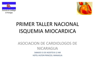 PRIMER TALLER NACIONAL
ISQUEMIA MIOCARDICA
ASOCIACION DE CARDIOLOGOS DE
NICARAGUA
SABADO 15 DE AGOSTO 8-12 AM
HOTEL HILTON PRINCESS. MANAGUA
 