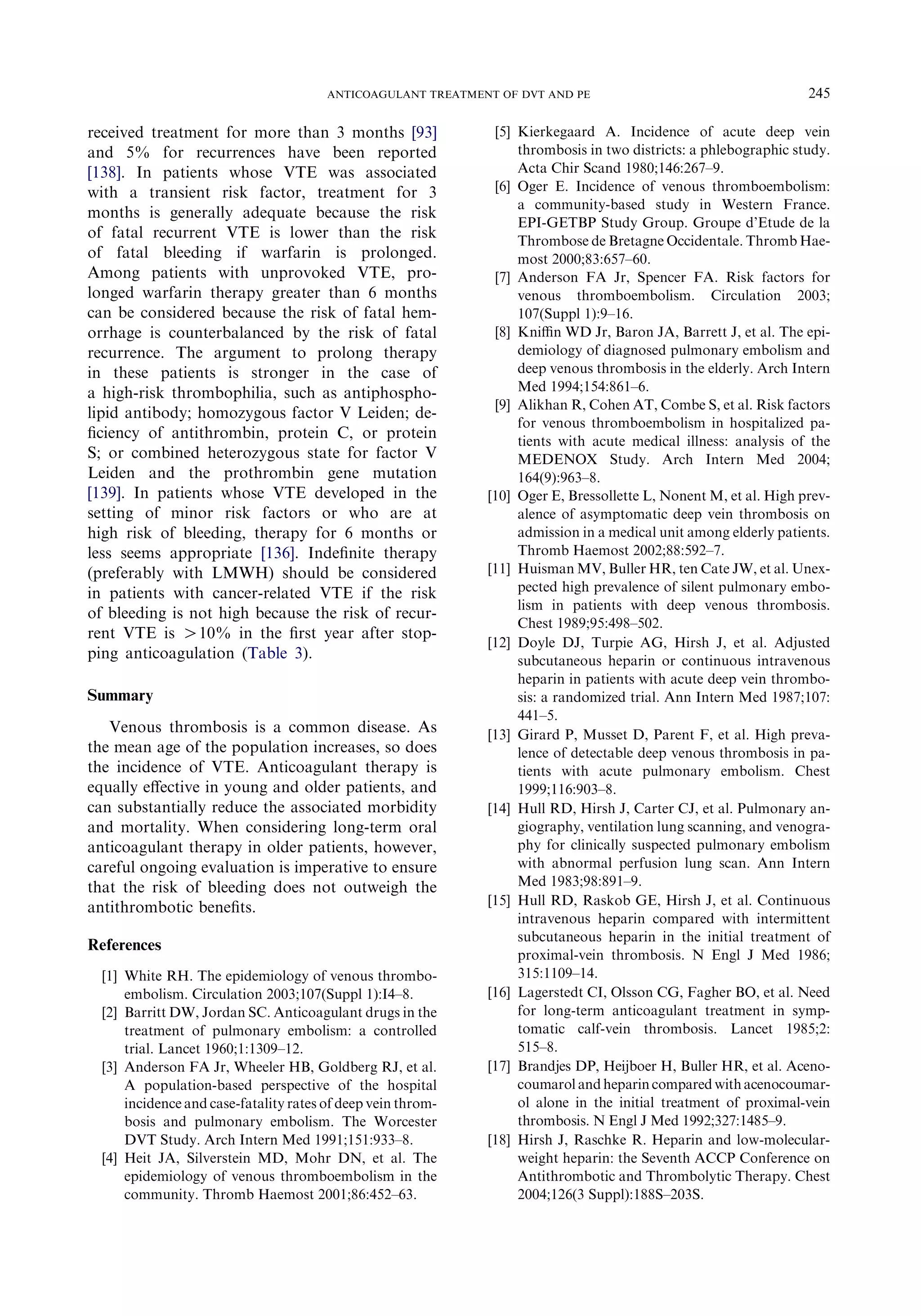 received treatment for more than 3 months [93]
and 5% for recurrences have been reported
[138]. In patients whose VTE was associated
with a transient risk factor, treatment for 3
months is generally adequate because the risk
of fatal recurrent VTE is lower than the risk
of fatal bleeding if warfarin is prolonged.
Among patients with unprovoked VTE, pro-
longed warfarin therapy greater than 6 months
can be considered because the risk of fatal hem-
orrhage is counterbalanced by the risk of fatal
recurrence. The argument to prolong therapy
in these patients is stronger in the case of
a high-risk thrombophilia, such as antiphospho-
lipid antibody; homozygous factor V Leiden; de-
ﬁciency of antithrombin, protein C, or protein
S; or combined heterozygous state for factor V
Leiden and the prothrombin gene mutation
[139]. In patients whose VTE developed in the
setting of minor risk factors or who are at
high risk of bleeding, therapy for 6 months or
less seems appropriate [136]. Indeﬁnite therapy
(preferably with LMWH) should be considered
in patients with cancer-related VTE if the risk
of bleeding is not high because the risk of recur-
rent VTE is O10% in the ﬁrst year after stop-
ping anticoagulation (Table 3).
Summary
Venous thrombosis is a common disease. As
the mean age of the population increases, so does
the incidence of VTE. Anticoagulant therapy is
equally eﬀective in young and older patients, and
can substantially reduce the associated morbidity
and mortality. When considering long-term oral
anticoagulant therapy in older patients, however,
careful ongoing evaluation is imperative to ensure
that the risk of bleeding does not outweigh the
antithrombotic beneﬁts.
References
[1] White RH. The epidemiology of venous thrombo-
embolism. Circulation 2003;107(Suppl 1):I4–8.
[2] Barritt DW, Jordan SC. Anticoagulant drugs in the
treatment of pulmonary embolism: a controlled
trial. Lancet 1960;1:1309–12.
[3] Anderson FA Jr, Wheeler HB, Goldberg RJ, et al.
A population-based perspective of the hospital
incidence and case-fatality rates of deep vein throm-
bosis and pulmonary embolism. The Worcester
DVT Study. Arch Intern Med 1991;151:933–8.
[4] Heit JA, Silverstein MD, Mohr DN, et al. The
epidemiology of venous thromboembolism in the
community. Thromb Haemost 2001;86:452–63.
[5] Kierkegaard A. Incidence of acute deep vein
thrombosis in two districts: a phlebographic study.
Acta Chir Scand 1980;146:267–9.
[6] Oger E. Incidence of venous thromboembolism:
a community-based study in Western France.
EPI-GETBP Study Group. Groupe d’Etude de la
Thrombose de Bretagne Occidentale. Thromb Hae-
most 2000;83:657–60.
[7] Anderson FA Jr, Spencer FA. Risk factors for
venous thromboembolism. Circulation 2003;
107(Suppl 1):9–16.
[8] Kniﬃn WD Jr, Baron JA, Barrett J, et al. The epi-
demiology of diagnosed pulmonary embolism and
deep venous thrombosis in the elderly. Arch Intern
Med 1994;154:861–6.
[9] Alikhan R, Cohen AT, Combe S, et al. Risk factors
for venous thromboembolism in hospitalized pa-
tients with acute medical illness: analysis of the
MEDENOX Study. Arch Intern Med 2004;
164(9):963–8.
[10] Oger E, Bressollette L, Nonent M, et al. High prev-
alence of asymptomatic deep vein thrombosis on
admission in a medical unit among elderly patients.
Thromb Haemost 2002;88:592–7.
[11] Huisman MV, Buller HR, ten Cate JW, et al. Unex-
pected high prevalence of silent pulmonary embo-
lism in patients with deep venous thrombosis.
Chest 1989;95:498–502.
[12] Doyle DJ, Turpie AG, Hirsh J, et al. Adjusted
subcutaneous heparin or continuous intravenous
heparin in patients with acute deep vein thrombo-
sis: a randomized trial. Ann Intern Med 1987;107:
441–5.
[13] Girard P, Musset D, Parent F, et al. High preva-
lence of detectable deep venous thrombosis in pa-
tients with acute pulmonary embolism. Chest
1999;116:903–8.
[14] Hull RD, Hirsh J, Carter CJ, et al. Pulmonary an-
giography, ventilation lung scanning, and venogra-
phy for clinically suspected pulmonary embolism
with abnormal perfusion lung scan. Ann Intern
Med 1983;98:891–9.
[15] Hull RD, Raskob GE, Hirsh J, et al. Continuous
intravenous heparin compared with intermittent
subcutaneous heparin in the initial treatment of
proximal-vein thrombosis. N Engl J Med 1986;
315:1109–14.
[16] Lagerstedt CI, Olsson CG, Fagher BO, et al. Need
for long-term anticoagulant treatment in symp-
tomatic calf-vein thrombosis. Lancet 1985;2:
515–8.
[17] Brandjes DP, Heijboer H, Buller HR, et al. Aceno-
coumarol andheparin compared withacenocoumar-
ol alone in the initial treatment of proximal-vein
thrombosis. N Engl J Med 1992;327:1485–9.
[18] Hirsh J, Raschke R. Heparin and low-molecular-
weight heparin: the Seventh ACCP Conference on
Antithrombotic and Thrombolytic Therapy. Chest
2004;126(3 Suppl):188S–203S.
245ANTICOAGULANT TREATMENT OF DVT AND PE
 