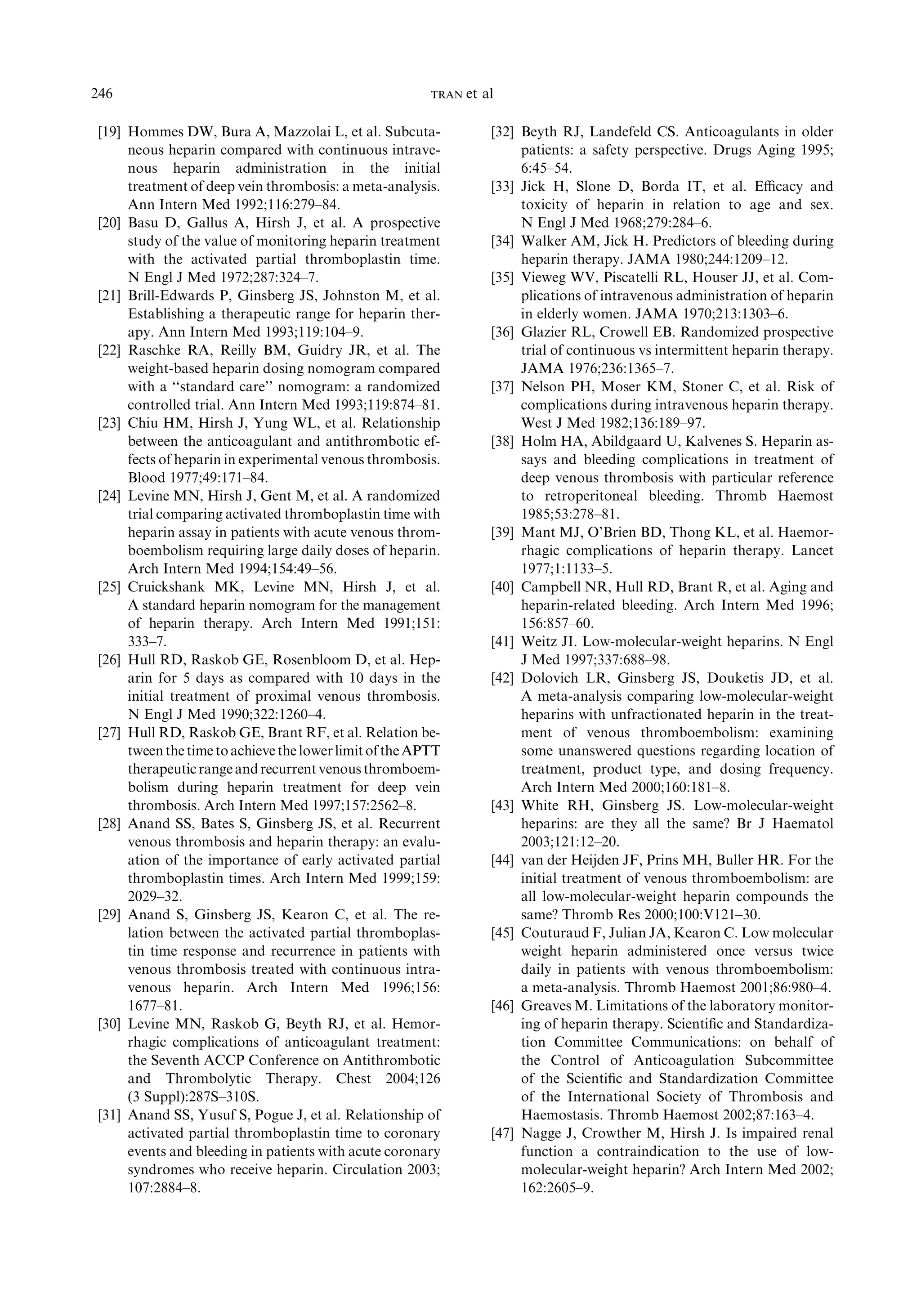 [19] Hommes DW, Bura A, Mazzolai L, et al. Subcuta-
neous heparin compared with continuous intrave-
nous heparin administration in the initial
treatment of deep vein thrombosis: a meta-analysis.
Ann Intern Med 1992;116:279–84.
[20] Basu D, Gallus A, Hirsh J, et al. A prospective
study of the value of monitoring heparin treatment
with the activated partial thromboplastin time.
N Engl J Med 1972;287:324–7.
[21] Brill-Edwards P, Ginsberg JS, Johnston M, et al.
Establishing a therapeutic range for heparin ther-
apy. Ann Intern Med 1993;119:104–9.
[22] Raschke RA, Reilly BM, Guidry JR, et al. The
weight-based heparin dosing nomogram compared
with a ‘‘standard care’’ nomogram: a randomized
controlled trial. Ann Intern Med 1993;119:874–81.
[23] Chiu HM, Hirsh J, Yung WL, et al. Relationship
between the anticoagulant and antithrombotic ef-
fects of heparin in experimental venous thrombosis.
Blood 1977;49:171–84.
[24] Levine MN, Hirsh J, Gent M, et al. A randomized
trial comparing activated thromboplastin time with
heparin assay in patients with acute venous throm-
boembolism requiring large daily doses of heparin.
Arch Intern Med 1994;154:49–56.
[25] Cruickshank MK, Levine MN, Hirsh J, et al.
A standard heparin nomogram for the management
of heparin therapy. Arch Intern Med 1991;151:
333–7.
[26] Hull RD, Raskob GE, Rosenbloom D, et al. Hep-
arin for 5 days as compared with 10 days in the
initial treatment of proximal venous thrombosis.
N Engl J Med 1990;322:1260–4.
[27] Hull RD, Raskob GE, Brant RF, et al. Relation be-
tweenthetimetoachievethelowerlimit oftheAPTT
therapeuticrangeandrecurrentvenous thromboem-
bolism during heparin treatment for deep vein
thrombosis. Arch Intern Med 1997;157:2562–8.
[28] Anand SS, Bates S, Ginsberg JS, et al. Recurrent
venous thrombosis and heparin therapy: an evalu-
ation of the importance of early activated partial
thromboplastin times. Arch Intern Med 1999;159:
2029–32.
[29] Anand S, Ginsberg JS, Kearon C, et al. The re-
lation between the activated partial thromboplas-
tin time response and recurrence in patients with
venous thrombosis treated with continuous intra-
venous heparin. Arch Intern Med 1996;156:
1677–81.
[30] Levine MN, Raskob G, Beyth RJ, et al. Hemor-
rhagic complications of anticoagulant treatment:
the Seventh ACCP Conference on Antithrombotic
and Thrombolytic Therapy. Chest 2004;126
(3 Suppl):287S–310S.
[31] Anand SS, Yusuf S, Pogue J, et al. Relationship of
activated partial thromboplastin time to coronary
events and bleeding in patients with acute coronary
syndromes who receive heparin. Circulation 2003;
107:2884–8.
[32] Beyth RJ, Landefeld CS. Anticoagulants in older
patients: a safety perspective. Drugs Aging 1995;
6:45–54.
[33] Jick H, Slone D, Borda IT, et al. Eﬃcacy and
toxicity of heparin in relation to age and sex.
N Engl J Med 1968;279:284–6.
[34] Walker AM, Jick H. Predictors of bleeding during
heparin therapy. JAMA 1980;244:1209–12.
[35] Vieweg WV, Piscatelli RL, Houser JJ, et al. Com-
plications of intravenous administration of heparin
in elderly women. JAMA 1970;213:1303–6.
[36] Glazier RL, Crowell EB. Randomized prospective
trial of continuous vs intermittent heparin therapy.
JAMA 1976;236:1365–7.
[37] Nelson PH, Moser KM, Stoner C, et al. Risk of
complications during intravenous heparin therapy.
West J Med 1982;136:189–97.
[38] Holm HA, Abildgaard U, Kalvenes S. Heparin as-
says and bleeding complications in treatment of
deep venous thrombosis with particular reference
to retroperitoneal bleeding. Thromb Haemost
1985;53:278–81.
[39] Mant MJ, O’Brien BD, Thong KL, et al. Haemor-
rhagic complications of heparin therapy. Lancet
1977;1:1133–5.
[40] Campbell NR, Hull RD, Brant R, et al. Aging and
heparin-related bleeding. Arch Intern Med 1996;
156:857–60.
[41] Weitz JI. Low-molecular-weight heparins. N Engl
J Med 1997;337:688–98.
[42] Dolovich LR, Ginsberg JS, Douketis JD, et al.
A meta-analysis comparing low-molecular-weight
heparins with unfractionated heparin in the treat-
ment of venous thromboembolism: examining
some unanswered questions regarding location of
treatment, product type, and dosing frequency.
Arch Intern Med 2000;160:181–8.
[43] White RH, Ginsberg JS. Low-molecular-weight
heparins: are they all the same? Br J Haematol
2003;121:12–20.
[44] van der Heijden JF, Prins MH, Buller HR. For the
initial treatment of venous thromboembolism: are
all low-molecular-weight heparin compounds the
same? Thromb Res 2000;100:V121–30.
[45] Couturaud F, Julian JA, Kearon C. Low molecular
weight heparin administered once versus twice
daily in patients with venous thromboembolism:
a meta-analysis. Thromb Haemost 2001;86:980–4.
[46] Greaves M. Limitations of the laboratory monitor-
ing of heparin therapy. Scientiﬁc and Standardiza-
tion Committee Communications: on behalf of
the Control of Anticoagulation Subcommittee
of the Scientiﬁc and Standardization Committee
of the International Society of Thrombosis and
Haemostasis. Thromb Haemost 2002;87:163–4.
[47] Nagge J, Crowther M, Hirsh J. Is impaired renal
function a contraindication to the use of low-
molecular-weight heparin? Arch Intern Med 2002;
162:2605–9.
246 TRAN et al
 