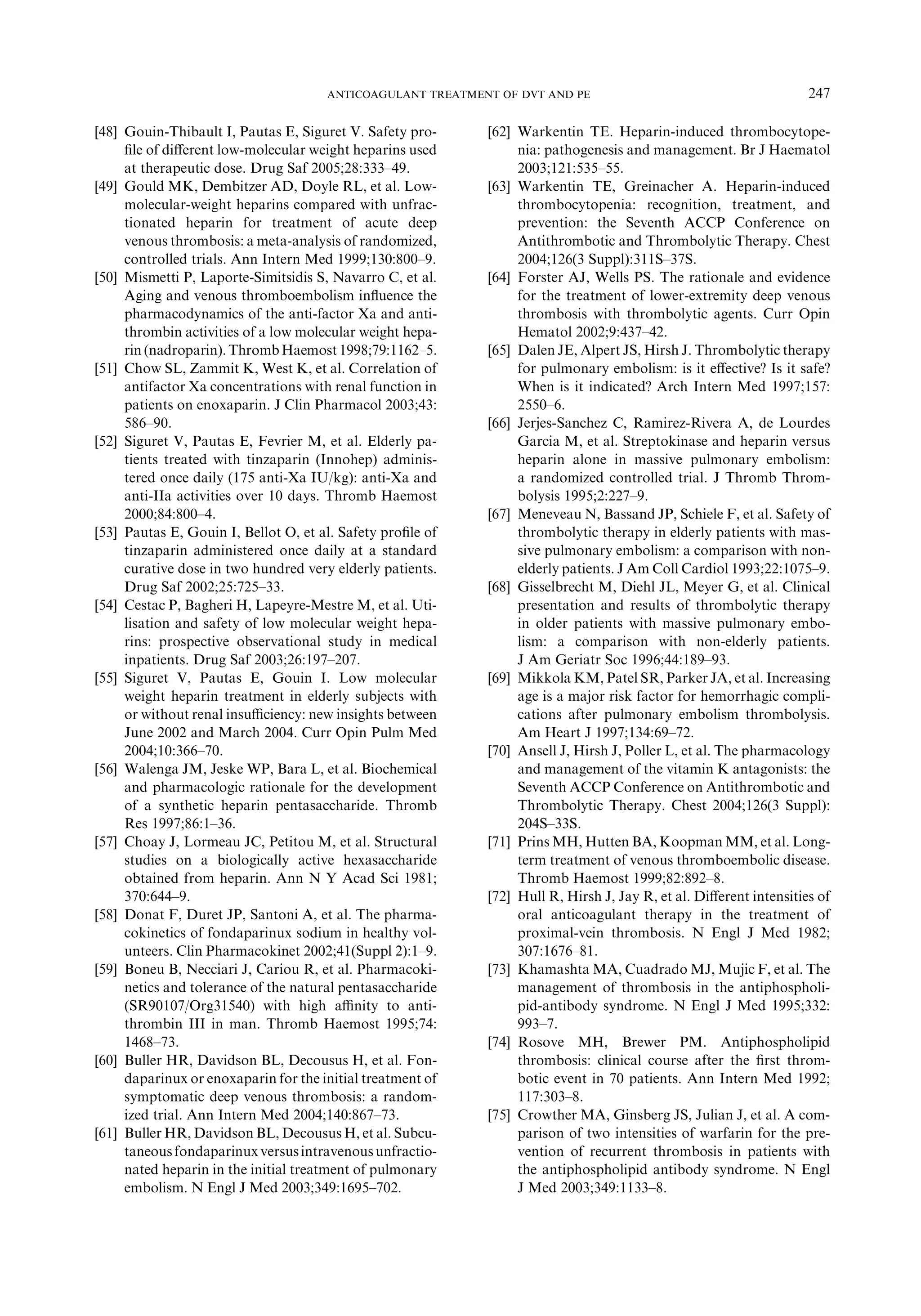 [48] Gouin-Thibault I, Pautas E, Siguret V. Safety pro-
ﬁle of diﬀerent low-molecular weight heparins used
at therapeutic dose. Drug Saf 2005;28:333–49.
[49] Gould MK, Dembitzer AD, Doyle RL, et al. Low-
molecular-weight heparins compared with unfrac-
tionated heparin for treatment of acute deep
venous thrombosis: a meta-analysis of randomized,
controlled trials. Ann Intern Med 1999;130:800–9.
[50] Mismetti P, Laporte-Simitsidis S, Navarro C, et al.
Aging and venous thromboembolism inﬂuence the
pharmacodynamics of the anti-factor Xa and anti-
thrombin activities of a low molecular weight hepa-
rin (nadroparin).Thromb Haemost1998;79:1162–5.
[51] Chow SL, Zammit K, West K, et al. Correlation of
antifactor Xa concentrations with renal function in
patients on enoxaparin. J Clin Pharmacol 2003;43:
586–90.
[52] Siguret V, Pautas E, Fevrier M, et al. Elderly pa-
tients treated with tinzaparin (Innohep) adminis-
tered once daily (175 anti-Xa IU/kg): anti-Xa and
anti-IIa activities over 10 days. Thromb Haemost
2000;84:800–4.
[53] Pautas E, Gouin I, Bellot O, et al. Safety proﬁle of
tinzaparin administered once daily at a standard
curative dose in two hundred very elderly patients.
Drug Saf 2002;25:725–33.
[54] Cestac P, Bagheri H, Lapeyre-Mestre M, et al. Uti-
lisation and safety of low molecular weight hepa-
rins: prospective observational study in medical
inpatients. Drug Saf 2003;26:197–207.
[55] Siguret V, Pautas E, Gouin I. Low molecular
weight heparin treatment in elderly subjects with
or without renal insuﬃciency: new insights between
June 2002 and March 2004. Curr Opin Pulm Med
2004;10:366–70.
[56] Walenga JM, Jeske WP, Bara L, et al. Biochemical
and pharmacologic rationale for the development
of a synthetic heparin pentasaccharide. Thromb
Res 1997;86:1–36.
[57] Choay J, Lormeau JC, Petitou M, et al. Structural
studies on a biologically active hexasaccharide
obtained from heparin. Ann N Y Acad Sci 1981;
370:644–9.
[58] Donat F, Duret JP, Santoni A, et al. The pharma-
cokinetics of fondaparinux sodium in healthy vol-
unteers. Clin Pharmacokinet 2002;41(Suppl 2):1–9.
[59] Boneu B, Necciari J, Cariou R, et al. Pharmacoki-
netics and tolerance of the natural pentasaccharide
(SR90107/Org31540) with high aﬃnity to anti-
thrombin III in man. Thromb Haemost 1995;74:
1468–73.
[60] Buller HR, Davidson BL, Decousus H, et al. Fon-
daparinux or enoxaparin for the initial treatment of
symptomatic deep venous thrombosis: a random-
ized trial. Ann Intern Med 2004;140:867–73.
[61] Buller HR, Davidson BL, Decousus H, et al. Subcu-
taneousfondaparinuxversusintravenousunfractio-
nated heparin in the initial treatment of pulmonary
embolism. N Engl J Med 2003;349:1695–702.
[62] Warkentin TE. Heparin-induced thrombocytope-
nia: pathogenesis and management. Br J Haematol
2003;121:535–55.
[63] Warkentin TE, Greinacher A. Heparin-induced
thrombocytopenia: recognition, treatment, and
prevention: the Seventh ACCP Conference on
Antithrombotic and Thrombolytic Therapy. Chest
2004;126(3 Suppl):311S–37S.
[64] Forster AJ, Wells PS. The rationale and evidence
for the treatment of lower-extremity deep venous
thrombosis with thrombolytic agents. Curr Opin
Hematol 2002;9:437–42.
[65] Dalen JE, Alpert JS, Hirsh J. Thrombolytic therapy
for pulmonary embolism: is it eﬀective? Is it safe?
When is it indicated? Arch Intern Med 1997;157:
2550–6.
[66] Jerjes-Sanchez C, Ramirez-Rivera A, de Lourdes
Garcia M, et al. Streptokinase and heparin versus
heparin alone in massive pulmonary embolism:
a randomized controlled trial. J Thromb Throm-
bolysis 1995;2:227–9.
[67] Meneveau N, Bassand JP, Schiele F, et al. Safety of
thrombolytic therapy in elderly patients with mas-
sive pulmonary embolism: a comparison with non-
elderly patients. J Am Coll Cardiol 1993;22:1075–9.
[68] Gisselbrecht M, Diehl JL, Meyer G, et al. Clinical
presentation and results of thrombolytic therapy
in older patients with massive pulmonary embo-
lism: a comparison with non-elderly patients.
J Am Geriatr Soc 1996;44:189–93.
[69] Mikkola KM, Patel SR, Parker JA, et al. Increasing
age is a major risk factor for hemorrhagic compli-
cations after pulmonary embolism thrombolysis.
Am Heart J 1997;134:69–72.
[70] Ansell J, Hirsh J, Poller L, et al. The pharmacology
and management of the vitamin K antagonists: the
Seventh ACCP Conference on Antithrombotic and
Thrombolytic Therapy. Chest 2004;126(3 Suppl):
204S–33S.
[71] Prins MH, Hutten BA, Koopman MM, et al. Long-
term treatment of venous thromboembolic disease.
Thromb Haemost 1999;82:892–8.
[72] Hull R, Hirsh J, Jay R, et al. Diﬀerent intensities of
oral anticoagulant therapy in the treatment of
proximal-vein thrombosis. N Engl J Med 1982;
307:1676–81.
[73] Khamashta MA, Cuadrado MJ, Mujic F, et al. The
management of thrombosis in the antiphospholi-
pid-antibody syndrome. N Engl J Med 1995;332:
993–7.
[74] Rosove MH, Brewer PM. Antiphospholipid
thrombosis: clinical course after the ﬁrst throm-
botic event in 70 patients. Ann Intern Med 1992;
117:303–8.
[75] Crowther MA, Ginsberg JS, Julian J, et al. A com-
parison of two intensities of warfarin for the pre-
vention of recurrent thrombosis in patients with
the antiphospholipid antibody syndrome. N Engl
J Med 2003;349:1133–8.
247ANTICOAGULANT TREATMENT OF DVT AND PE
 