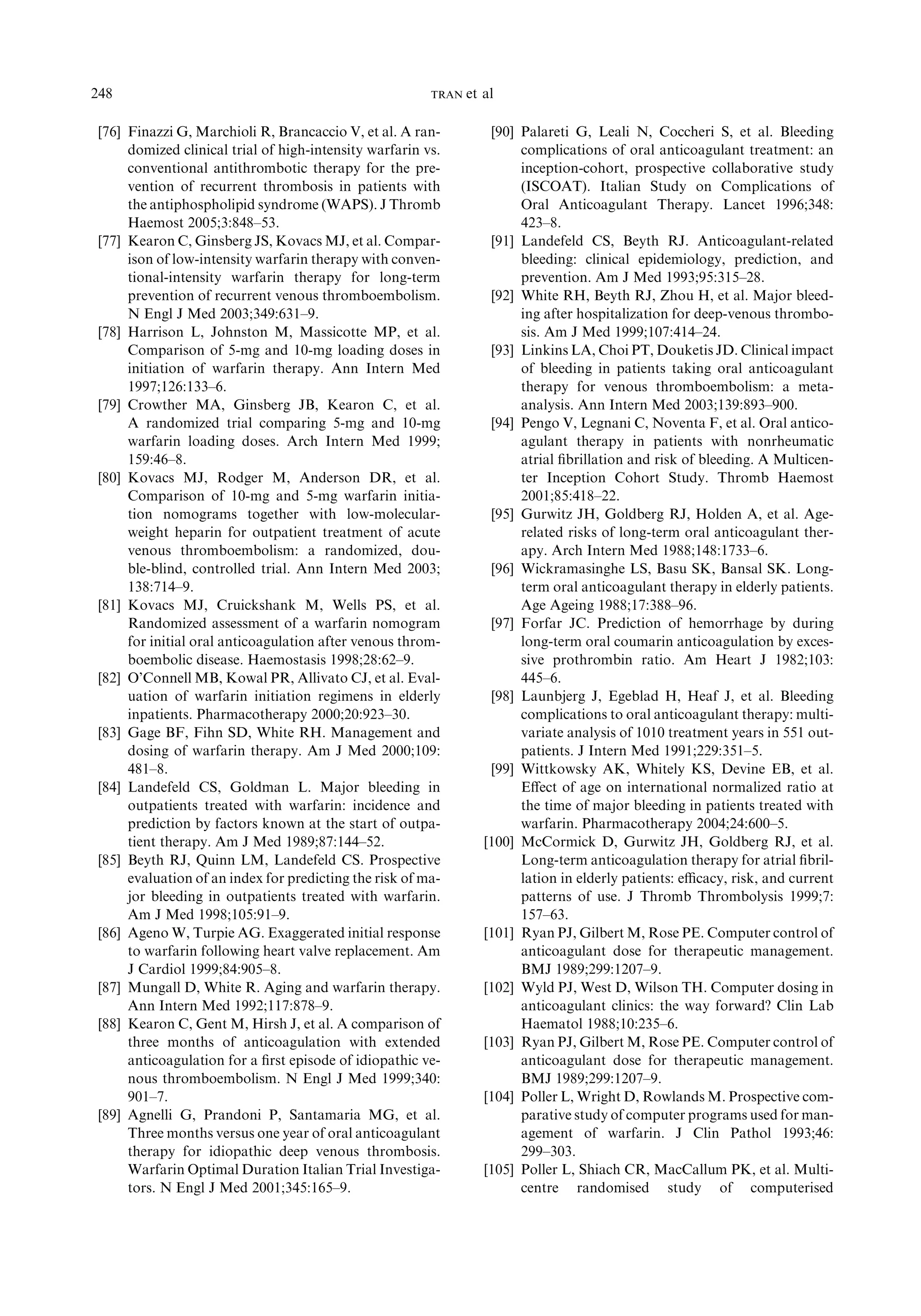 [76] Finazzi G, Marchioli R, Brancaccio V, et al. A ran-
domized clinical trial of high-intensity warfarin vs.
conventional antithrombotic therapy for the pre-
vention of recurrent thrombosis in patients with
the antiphospholipid syndrome (WAPS). J Thromb
Haemost 2005;3:848–53.
[77] Kearon C, Ginsberg JS, Kovacs MJ, et al. Compar-
ison of low-intensity warfarin therapy with conven-
tional-intensity warfarin therapy for long-term
prevention of recurrent venous thromboembolism.
N Engl J Med 2003;349:631–9.
[78] Harrison L, Johnston M, Massicotte MP, et al.
Comparison of 5-mg and 10-mg loading doses in
initiation of warfarin therapy. Ann Intern Med
1997;126:133–6.
[79] Crowther MA, Ginsberg JB, Kearon C, et al.
A randomized trial comparing 5-mg and 10-mg
warfarin loading doses. Arch Intern Med 1999;
159:46–8.
[80] Kovacs MJ, Rodger M, Anderson DR, et al.
Comparison of 10-mg and 5-mg warfarin initia-
tion nomograms together with low-molecular-
weight heparin for outpatient treatment of acute
venous thromboembolism: a randomized, dou-
ble-blind, controlled trial. Ann Intern Med 2003;
138:714–9.
[81] Kovacs MJ, Cruickshank M, Wells PS, et al.
Randomized assessment of a warfarin nomogram
for initial oral anticoagulation after venous throm-
boembolic disease. Haemostasis 1998;28:62–9.
[82] O’Connell MB, Kowal PR, Allivato CJ, et al. Eval-
uation of warfarin initiation regimens in elderly
inpatients. Pharmacotherapy 2000;20:923–30.
[83] Gage BF, Fihn SD, White RH. Management and
dosing of warfarin therapy. Am J Med 2000;109:
481–8.
[84] Landefeld CS, Goldman L. Major bleeding in
outpatients treated with warfarin: incidence and
prediction by factors known at the start of outpa-
tient therapy. Am J Med 1989;87:144–52.
[85] Beyth RJ, Quinn LM, Landefeld CS. Prospective
evaluation of an index for predicting the risk of ma-
jor bleeding in outpatients treated with warfarin.
Am J Med 1998;105:91–9.
[86] Ageno W, Turpie AG. Exaggerated initial response
to warfarin following heart valve replacement. Am
J Cardiol 1999;84:905–8.
[87] Mungall D, White R. Aging and warfarin therapy.
Ann Intern Med 1992;117:878–9.
[88] Kearon C, Gent M, Hirsh J, et al. A comparison of
three months of anticoagulation with extended
anticoagulation for a ﬁrst episode of idiopathic ve-
nous thromboembolism. N Engl J Med 1999;340:
901–7.
[89] Agnelli G, Prandoni P, Santamaria MG, et al.
Three months versus one year of oral anticoagulant
therapy for idiopathic deep venous thrombosis.
Warfarin Optimal Duration Italian Trial Investiga-
tors. N Engl J Med 2001;345:165–9.
[90] Palareti G, Leali N, Coccheri S, et al. Bleeding
complications of oral anticoagulant treatment: an
inception-cohort, prospective collaborative study
(ISCOAT). Italian Study on Complications of
Oral Anticoagulant Therapy. Lancet 1996;348:
423–8.
[91] Landefeld CS, Beyth RJ. Anticoagulant-related
bleeding: clinical epidemiology, prediction, and
prevention. Am J Med 1993;95:315–28.
[92] White RH, Beyth RJ, Zhou H, et al. Major bleed-
ing after hospitalization for deep-venous thrombo-
sis. Am J Med 1999;107:414–24.
[93] Linkins LA, Choi PT, Douketis JD. Clinical impact
of bleeding in patients taking oral anticoagulant
therapy for venous thromboembolism: a meta-
analysis. Ann Intern Med 2003;139:893–900.
[94] Pengo V, Legnani C, Noventa F, et al. Oral antico-
agulant therapy in patients with nonrheumatic
atrial ﬁbrillation and risk of bleeding. A Multicen-
ter Inception Cohort Study. Thromb Haemost
2001;85:418–22.
[95] Gurwitz JH, Goldberg RJ, Holden A, et al. Age-
related risks of long-term oral anticoagulant ther-
apy. Arch Intern Med 1988;148:1733–6.
[96] Wickramasinghe LS, Basu SK, Bansal SK. Long-
term oral anticoagulant therapy in elderly patients.
Age Ageing 1988;17:388–96.
[97] Forfar JC. Prediction of hemorrhage by during
long-term oral coumarin anticoagulation by exces-
sive prothrombin ratio. Am Heart J 1982;103:
445–6.
[98] Launbjerg J, Egeblad H, Heaf J, et al. Bleeding
complications to oral anticoagulant therapy: multi-
variate analysis of 1010 treatment years in 551 out-
patients. J Intern Med 1991;229:351–5.
[99] Wittkowsky AK, Whitely KS, Devine EB, et al.
Eﬀect of age on international normalized ratio at
the time of major bleeding in patients treated with
warfarin. Pharmacotherapy 2004;24:600–5.
[100] McCormick D, Gurwitz JH, Goldberg RJ, et al.
Long-term anticoagulation therapy for atrial ﬁbril-
lation in elderly patients: eﬃcacy, risk, and current
patterns of use. J Thromb Thrombolysis 1999;7:
157–63.
[101] Ryan PJ, Gilbert M, Rose PE. Computer control of
anticoagulant dose for therapeutic management.
BMJ 1989;299:1207–9.
[102] Wyld PJ, West D, Wilson TH. Computer dosing in
anticoagulant clinics: the way forward? Clin Lab
Haematol 1988;10:235–6.
[103] Ryan PJ, Gilbert M, Rose PE. Computer control of
anticoagulant dose for therapeutic management.
BMJ 1989;299:1207–9.
[104] Poller L, Wright D, Rowlands M. Prospective com-
parative study of computer programs used for man-
agement of warfarin. J Clin Pathol 1993;46:
299–303.
[105] Poller L, Shiach CR, MacCallum PK, et al. Multi-
centre randomised study of computerised
248 TRAN et al
 