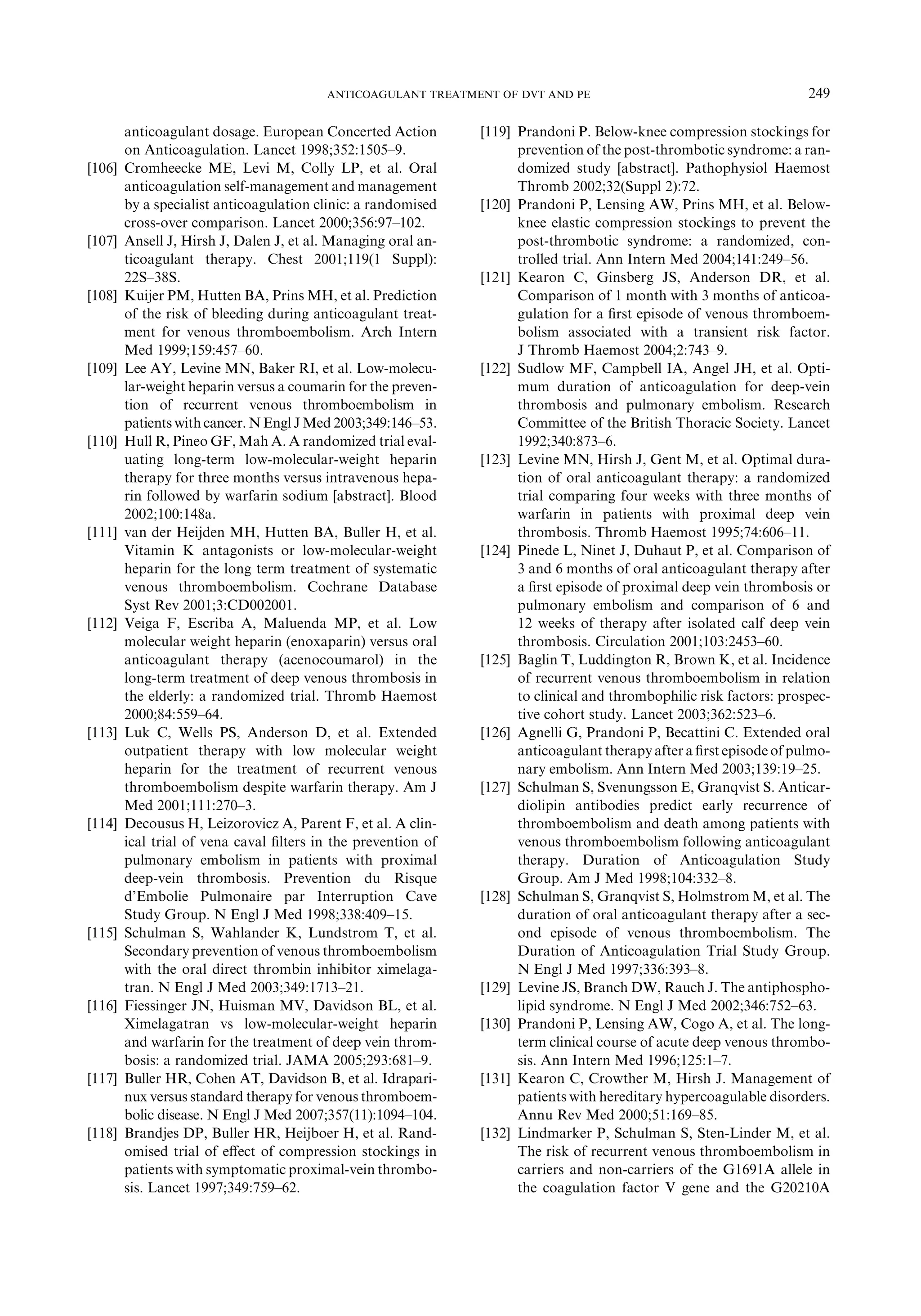 anticoagulant dosage. European Concerted Action
on Anticoagulation. Lancet 1998;352:1505–9.
[106] Cromheecke ME, Levi M, Colly LP, et al. Oral
anticoagulation self-management and management
by a specialist anticoagulation clinic: a randomised
cross-over comparison. Lancet 2000;356:97–102.
[107] Ansell J, Hirsh J, Dalen J, et al. Managing oral an-
ticoagulant therapy. Chest 2001;119(1 Suppl):
22S–38S.
[108] Kuijer PM, Hutten BA, Prins MH, et al. Prediction
of the risk of bleeding during anticoagulant treat-
ment for venous thromboembolism. Arch Intern
Med 1999;159:457–60.
[109] Lee AY, Levine MN, Baker RI, et al. Low-molecu-
lar-weight heparin versus a coumarin for the preven-
tion of recurrent venous thromboembolism in
patients with cancer. N Engl J Med 2003;349:146–53.
[110] Hull R, Pineo GF, Mah A. A randomized trial eval-
uating long-term low-molecular-weight heparin
therapy for three months versus intravenous hepa-
rin followed by warfarin sodium [abstract]. Blood
2002;100:148a.
[111] van der Heijden MH, Hutten BA, Buller H, et al.
Vitamin K antagonists or low-molecular-weight
heparin for the long term treatment of systematic
venous thromboembolism. Cochrane Database
Syst Rev 2001;3:CD002001.
[112] Veiga F, Escriba A, Maluenda MP, et al. Low
molecular weight heparin (enoxaparin) versus oral
anticoagulant therapy (acenocoumarol) in the
long-term treatment of deep venous thrombosis in
the elderly: a randomized trial. Thromb Haemost
2000;84:559–64.
[113] Luk C, Wells PS, Anderson D, et al. Extended
outpatient therapy with low molecular weight
heparin for the treatment of recurrent venous
thromboembolism despite warfarin therapy. Am J
Med 2001;111:270–3.
[114] Decousus H, Leizorovicz A, Parent F, et al. A clin-
ical trial of vena caval ﬁlters in the prevention of
pulmonary embolism in patients with proximal
deep-vein thrombosis. Prevention du Risque
d’Embolie Pulmonaire par Interruption Cave
Study Group. N Engl J Med 1998;338:409–15.
[115] Schulman S, Wahlander K, Lundstrom T, et al.
Secondary prevention of venous thromboembolism
with the oral direct thrombin inhibitor ximelaga-
tran. N Engl J Med 2003;349:1713–21.
[116] Fiessinger JN, Huisman MV, Davidson BL, et al.
Ximelagatran vs low-molecular-weight heparin
and warfarin for the treatment of deep vein throm-
bosis: a randomized trial. JAMA 2005;293:681–9.
[117] Buller HR, Cohen AT, Davidson B, et al. Idrapari-
nux versus standard therapy for venous thromboem-
bolic disease. N Engl J Med 2007;357(11):1094–104.
[118] Brandjes DP, Buller HR, Heijboer H, et al. Rand-
omised trial of eﬀect of compression stockings in
patients with symptomatic proximal-vein thrombo-
sis. Lancet 1997;349:759–62.
[119] Prandoni P. Below-knee compression stockings for
prevention of the post-thrombotic syndrome: a ran-
domized study [abstract]. Pathophysiol Haemost
Thromb 2002;32(Suppl 2):72.
[120] Prandoni P, Lensing AW, Prins MH, et al. Below-
knee elastic compression stockings to prevent the
post-thrombotic syndrome: a randomized, con-
trolled trial. Ann Intern Med 2004;141:249–56.
[121] Kearon C, Ginsberg JS, Anderson DR, et al.
Comparison of 1 month with 3 months of anticoa-
gulation for a ﬁrst episode of venous thromboem-
bolism associated with a transient risk factor.
J Thromb Haemost 2004;2:743–9.
[122] Sudlow MF, Campbell IA, Angel JH, et al. Opti-
mum duration of anticoagulation for deep-vein
thrombosis and pulmonary embolism. Research
Committee of the British Thoracic Society. Lancet
1992;340:873–6.
[123] Levine MN, Hirsh J, Gent M, et al. Optimal dura-
tion of oral anticoagulant therapy: a randomized
trial comparing four weeks with three months of
warfarin in patients with proximal deep vein
thrombosis. Thromb Haemost 1995;74:606–11.
[124] Pinede L, Ninet J, Duhaut P, et al. Comparison of
3 and 6 months of oral anticoagulant therapy after
a ﬁrst episode of proximal deep vein thrombosis or
pulmonary embolism and comparison of 6 and
12 weeks of therapy after isolated calf deep vein
thrombosis. Circulation 2001;103:2453–60.
[125] Baglin T, Luddington R, Brown K, et al. Incidence
of recurrent venous thromboembolism in relation
to clinical and thrombophilic risk factors: prospec-
tive cohort study. Lancet 2003;362:523–6.
[126] Agnelli G, Prandoni P, Becattini C. Extended oral
anticoagulant therapyafter a ﬁrst episode of pulmo-
nary embolism. Ann Intern Med 2003;139:19–25.
[127] Schulman S, Svenungsson E, Granqvist S. Anticar-
diolipin antibodies predict early recurrence of
thromboembolism and death among patients with
venous thromboembolism following anticoagulant
therapy. Duration of Anticoagulation Study
Group. Am J Med 1998;104:332–8.
[128] Schulman S, Granqvist S, Holmstrom M, et al. The
duration of oral anticoagulant therapy after a sec-
ond episode of venous thromboembolism. The
Duration of Anticoagulation Trial Study Group.
N Engl J Med 1997;336:393–8.
[129] Levine JS, Branch DW, Rauch J. The antiphospho-
lipid syndrome. N Engl J Med 2002;346:752–63.
[130] Prandoni P, Lensing AW, Cogo A, et al. The long-
term clinical course of acute deep venous thrombo-
sis. Ann Intern Med 1996;125:1–7.
[131] Kearon C, Crowther M, Hirsh J. Management of
patients with hereditary hypercoagulable disorders.
Annu Rev Med 2000;51:169–85.
[132] Lindmarker P, Schulman S, Sten-Linder M, et al.
The risk of recurrent venous thromboembolism in
carriers and non-carriers of the G1691A allele in
the coagulation factor V gene and the G20210A
249ANTICOAGULANT TREATMENT OF DVT AND PE
 