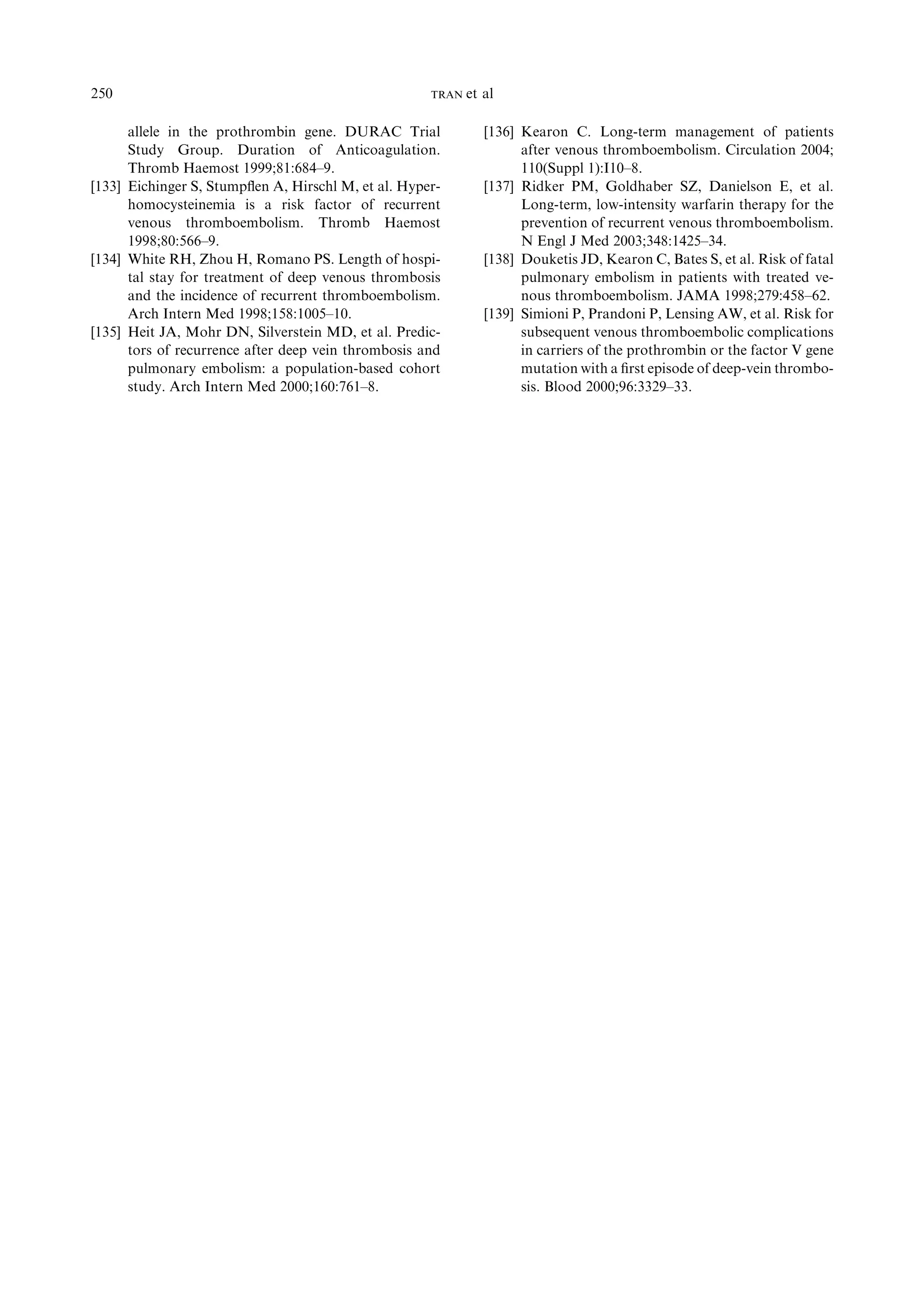 allele in the prothrombin gene. DURAC Trial
Study Group. Duration of Anticoagulation.
Thromb Haemost 1999;81:684–9.
[133] Eichinger S, Stumpﬂen A, Hirschl M, et al. Hyper-
homocysteinemia is a risk factor of recurrent
venous thromboembolism. Thromb Haemost
1998;80:566–9.
[134] White RH, Zhou H, Romano PS. Length of hospi-
tal stay for treatment of deep venous thrombosis
and the incidence of recurrent thromboembolism.
Arch Intern Med 1998;158:1005–10.
[135] Heit JA, Mohr DN, Silverstein MD, et al. Predic-
tors of recurrence after deep vein thrombosis and
pulmonary embolism: a population-based cohort
study. Arch Intern Med 2000;160:761–8.
[136] Kearon C. Long-term management of patients
after venous thromboembolism. Circulation 2004;
110(Suppl 1):I10–8.
[137] Ridker PM, Goldhaber SZ, Danielson E, et al.
Long-term, low-intensity warfarin therapy for the
prevention of recurrent venous thromboembolism.
N Engl J Med 2003;348:1425–34.
[138] Douketis JD, Kearon C, Bates S, et al. Risk of fatal
pulmonary embolism in patients with treated ve-
nous thromboembolism. JAMA 1998;279:458–62.
[139] Simioni P, Prandoni P, Lensing AW, et al. Risk for
subsequent venous thromboembolic complications
in carriers of the prothrombin or the factor V gene
mutation with a ﬁrst episode of deep-vein thrombo-
sis. Blood 2000;96:3329–33.
250 TRAN et al
 