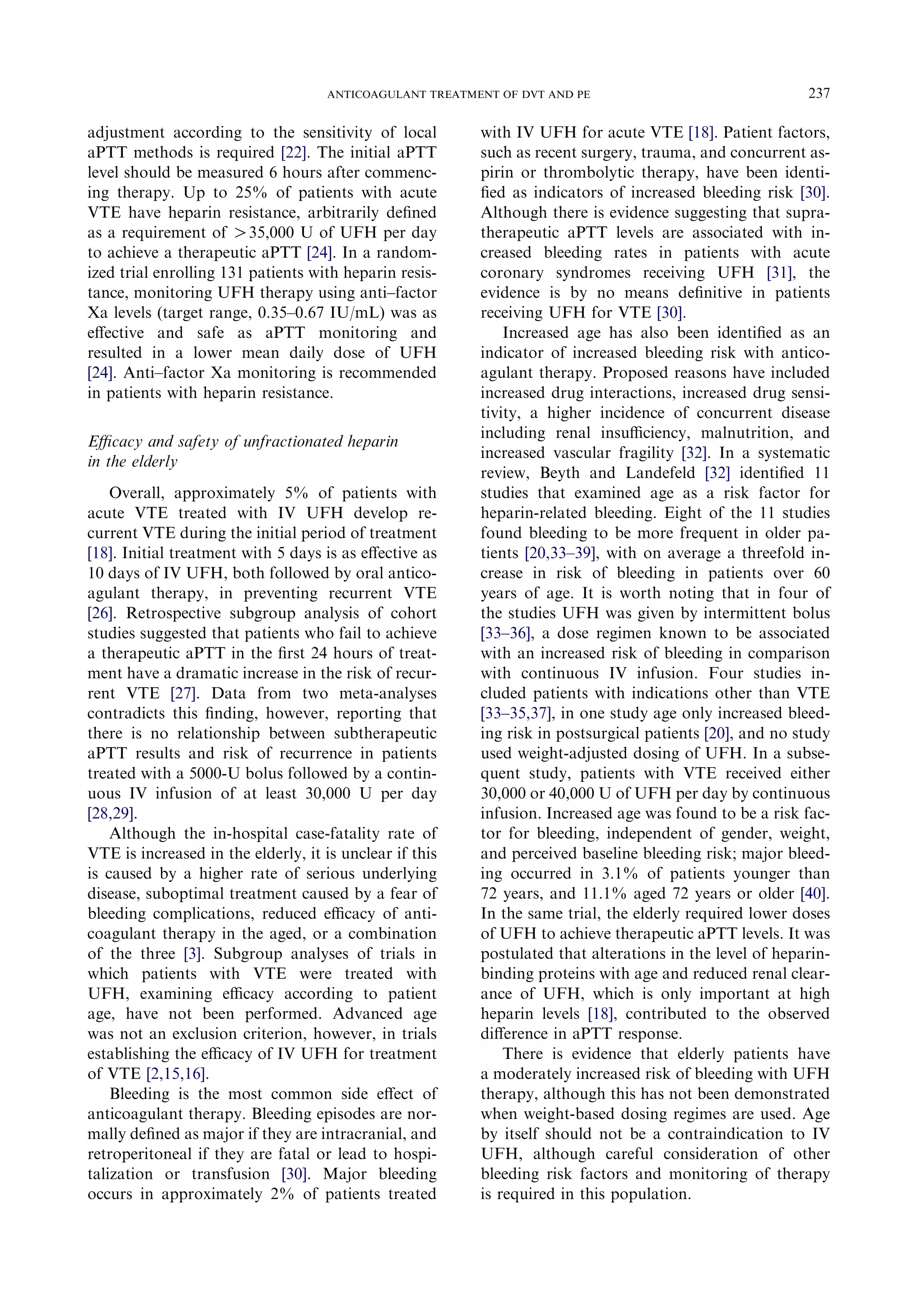adjustment according to the sensitivity of local
aPTT methods is required [22]. The initial aPTT
level should be measured 6 hours after commenc-
ing therapy. Up to 25% of patients with acute
VTE have heparin resistance, arbitrarily deﬁned
as a requirement of O35,000 U of UFH per day
to achieve a therapeutic aPTT [24]. In a random-
ized trial enrolling 131 patients with heparin resis-
tance, monitoring UFH therapy using anti–factor
Xa levels (target range, 0.35–0.67 IU/mL) was as
eﬀective and safe as aPTT monitoring and
resulted in a lower mean daily dose of UFH
[24]. Anti–factor Xa monitoring is recommended
in patients with heparin resistance.
Eﬃcacy and safety of unfractionated heparin
in the elderly
Overall, approximately 5% of patients with
acute VTE treated with IV UFH develop re-
current VTE during the initial period of treatment
[18]. Initial treatment with 5 days is as eﬀective as
10 days of IV UFH, both followed by oral antico-
agulant therapy, in preventing recurrent VTE
[26]. Retrospective subgroup analysis of cohort
studies suggested that patients who fail to achieve
a therapeutic aPTT in the ﬁrst 24 hours of treat-
ment have a dramatic increase in the risk of recur-
rent VTE [27]. Data from two meta-analyses
contradicts this ﬁnding, however, reporting that
there is no relationship between subtherapeutic
aPTT results and risk of recurrence in patients
treated with a 5000-U bolus followed by a contin-
uous IV infusion of at least 30,000 U per day
[28,29].
Although the in-hospital case-fatality rate of
VTE is increased in the elderly, it is unclear if this
is caused by a higher rate of serious underlying
disease, suboptimal treatment caused by a fear of
bleeding complications, reduced eﬃcacy of anti-
coagulant therapy in the aged, or a combination
of the three [3]. Subgroup analyses of trials in
which patients with VTE were treated with
UFH, examining eﬃcacy according to patient
age, have not been performed. Advanced age
was not an exclusion criterion, however, in trials
establishing the eﬃcacy of IV UFH for treatment
of VTE [2,15,16].
Bleeding is the most common side eﬀect of
anticoagulant therapy. Bleeding episodes are nor-
mally deﬁned as major if they are intracranial, and
retroperitoneal if they are fatal or lead to hospi-
talization or transfusion [30]. Major bleeding
occurs in approximately 2% of patients treated
with IV UFH for acute VTE [18]. Patient factors,
such as recent surgery, trauma, and concurrent as-
pirin or thrombolytic therapy, have been identi-
ﬁed as indicators of increased bleeding risk [30].
Although there is evidence suggesting that supra-
therapeutic aPTT levels are associated with in-
creased bleeding rates in patients with acute
coronary syndromes receiving UFH [31], the
evidence is by no means deﬁnitive in patients
receiving UFH for VTE [30].
Increased age has also been identiﬁed as an
indicator of increased bleeding risk with antico-
agulant therapy. Proposed reasons have included
increased drug interactions, increased drug sensi-
tivity, a higher incidence of concurrent disease
including renal insuﬃciency, malnutrition, and
increased vascular fragility [32]. In a systematic
review, Beyth and Landefeld [32] identiﬁed 11
studies that examined age as a risk factor for
heparin-related bleeding. Eight of the 11 studies
found bleeding to be more frequent in older pa-
tients [20,33–39], with on average a threefold in-
crease in risk of bleeding in patients over 60
years of age. It is worth noting that in four of
the studies UFH was given by intermittent bolus
[33–36], a dose regimen known to be associated
with an increased risk of bleeding in comparison
with continuous IV infusion. Four studies in-
cluded patients with indications other than VTE
[33–35,37], in one study age only increased bleed-
ing risk in postsurgical patients [20], and no study
used weight-adjusted dosing of UFH. In a subse-
quent study, patients with VTE received either
30,000 or 40,000 U of UFH per day by continuous
infusion. Increased age was found to be a risk fac-
tor for bleeding, independent of gender, weight,
and perceived baseline bleeding risk; major bleed-
ing occurred in 3.1% of patients younger than
72 years, and 11.1% aged 72 years or older [40].
In the same trial, the elderly required lower doses
of UFH to achieve therapeutic aPTT levels. It was
postulated that alterations in the level of heparin-
binding proteins with age and reduced renal clear-
ance of UFH, which is only important at high
heparin levels [18], contributed to the observed
diﬀerence in aPTT response.
There is evidence that elderly patients have
a moderately increased risk of bleeding with UFH
therapy, although this has not been demonstrated
when weight-based dosing regimes are used. Age
by itself should not be a contraindication to IV
UFH, although careful consideration of other
bleeding risk factors and monitoring of therapy
is required in this population.
237ANTICOAGULANT TREATMENT OF DVT AND PE
 
