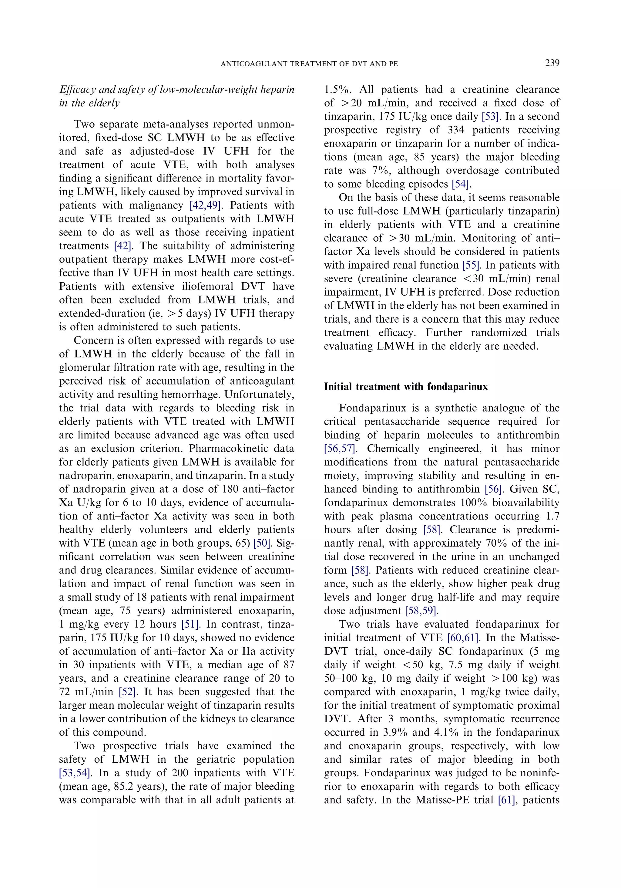 Eﬃcacy and safety of low-molecular-weight heparin
in the elderly
Two separate meta-analyses reported unmon-
itored, ﬁxed-dose SC LMWH to be as eﬀective
and safe as adjusted-dose IV UFH for the
treatment of acute VTE, with both analyses
ﬁnding a signiﬁcant diﬀerence in mortality favor-
ing LMWH, likely caused by improved survival in
patients with malignancy [42,49]. Patients with
acute VTE treated as outpatients with LMWH
seem to do as well as those receiving inpatient
treatments [42]. The suitability of administering
outpatient therapy makes LMWH more cost-ef-
fective than IV UFH in most health care settings.
Patients with extensive iliofemoral DVT have
often been excluded from LMWH trials, and
extended-duration (ie, O5 days) IV UFH therapy
is often administered to such patients.
Concern is often expressed with regards to use
of LMWH in the elderly because of the fall in
glomerular ﬁltration rate with age, resulting in the
perceived risk of accumulation of anticoagulant
activity and resulting hemorrhage. Unfortunately,
the trial data with regards to bleeding risk in
elderly patients with VTE treated with LMWH
are limited because advanced age was often used
as an exclusion criterion. Pharmacokinetic data
for elderly patients given LMWH is available for
nadroparin, enoxaparin, and tinzaparin. In a study
of nadroparin given at a dose of 180 anti–factor
Xa U/kg for 6 to 10 days, evidence of accumula-
tion of anti–factor Xa activity was seen in both
healthy elderly volunteers and elderly patients
with VTE (mean age in both groups, 65) [50]. Sig-
niﬁcant correlation was seen between creatinine
and drug clearances. Similar evidence of accumu-
lation and impact of renal function was seen in
a small study of 18 patients with renal impairment
(mean age, 75 years) administered enoxaparin,
1 mg/kg every 12 hours [51]. In contrast, tinza-
parin, 175 IU/kg for 10 days, showed no evidence
of accumulation of anti–factor Xa or IIa activity
in 30 inpatients with VTE, a median age of 87
years, and a creatinine clearance range of 20 to
72 mL/min [52]. It has been suggested that the
larger mean molecular weight of tinzaparin results
in a lower contribution of the kidneys to clearance
of this compound.
Two prospective trials have examined the
safety of LMWH in the geriatric population
[53,54]. In a study of 200 inpatients with VTE
(mean age, 85.2 years), the rate of major bleeding
was comparable with that in all adult patients at
1.5%. All patients had a creatinine clearance
of O20 mL/min, and received a ﬁxed dose of
tinzaparin, 175 IU/kg once daily [53]. In a second
prospective registry of 334 patients receiving
enoxaparin or tinzaparin for a number of indica-
tions (mean age, 85 years) the major bleeding
rate was 7%, although overdosage contributed
to some bleeding episodes [54].
On the basis of these data, it seems reasonable
to use full-dose LMWH (particularly tinzaparin)
in elderly patients with VTE and a creatinine
clearance of O30 mL/min. Monitoring of anti–
factor Xa levels should be considered in patients
with impaired renal function [55]. In patients with
severe (creatinine clearance !30 mL/min) renal
impairment, IV UFH is preferred. Dose reduction
of LMWH in the elderly has not been examined in
trials, and there is a concern that this may reduce
treatment eﬃcacy. Further randomized trials
evaluating LMWH in the elderly are needed.
Initial treatment with fondaparinux
Fondaparinux is a synthetic analogue of the
critical pentasaccharide sequence required for
binding of heparin molecules to antithrombin
[56,57]. Chemically engineered, it has minor
modiﬁcations from the natural pentasaccharide
moiety, improving stability and resulting in en-
hanced binding to antithrombin [56]. Given SC,
fondaparinux demonstrates 100% bioavailability
with peak plasma concentrations occurring 1.7
hours after dosing [58]. Clearance is predomi-
nantly renal, with approximately 70% of the ini-
tial dose recovered in the urine in an unchanged
form [58]. Patients with reduced creatinine clear-
ance, such as the elderly, show higher peak drug
levels and longer drug half-life and may require
dose adjustment [58,59].
Two trials have evaluated fondaparinux for
initial treatment of VTE [60,61]. In the Matisse-
DVT trial, once-daily SC fondaparinux (5 mg
daily if weight !50 kg, 7.5 mg daily if weight
50–100 kg, 10 mg daily if weight O100 kg) was
compared with enoxaparin, 1 mg/kg twice daily,
for the initial treatment of symptomatic proximal
DVT. After 3 months, symptomatic recurrence
occurred in 3.9% and 4.1% in the fondaparinux
and enoxaparin groups, respectively, with low
and similar rates of major bleeding in both
groups. Fondaparinux was judged to be noninfe-
rior to enoxaparin with regards to both eﬃcacy
and safety. In the Matisse-PE trial [61], patients
239ANTICOAGULANT TREATMENT OF DVT AND PE
 