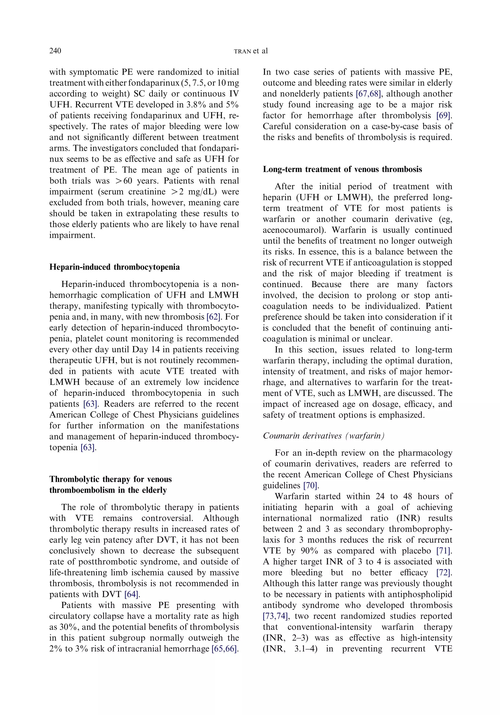 with symptomatic PE were randomized to initial
treatment with either fondaparinux(5, 7.5, or 10 mg
according to weight) SC daily or continuous IV
UFH. Recurrent VTE developed in 3.8% and 5%
of patients receiving fondaparinux and UFH, re-
spectively. The rates of major bleeding were low
and not signiﬁcantly diﬀerent between treatment
arms. The investigators concluded that fondapari-
nux seems to be as eﬀective and safe as UFH for
treatment of PE. The mean age of patients in
both trials was O60 years. Patients with renal
impairment (serum creatinine O2 mg/dL) were
excluded from both trials, however, meaning care
should be taken in extrapolating these results to
those elderly patients who are likely to have renal
impairment.
Heparin-induced thrombocytopenia
Heparin-induced thrombocytopenia is a non-
hemorrhagic complication of UFH and LMWH
therapy, manifesting typically with thrombocyto-
penia and, in many, with new thrombosis [62]. For
early detection of heparin-induced thrombocyto-
penia, platelet count monitoring is recommended
every other day until Day 14 in patients receiving
therapeutic UFH, but is not routinely recommen-
ded in patients with acute VTE treated with
LMWH because of an extremely low incidence
of heparin-induced thrombocytopenia in such
patients [63]. Readers are referred to the recent
American College of Chest Physicians guidelines
for further information on the manifestations
and management of heparin-induced thrombocy-
topenia [63].
Thrombolytic therapy for venous
thromboembolism in the elderly
The role of thrombolytic therapy in patients
with VTE remains controversial. Although
thrombolytic therapy results in increased rates of
early leg vein patency after DVT, it has not been
conclusively shown to decrease the subsequent
rate of postthrombotic syndrome, and outside of
life-threatening limb ischemia caused by massive
thrombosis, thrombolysis is not recommended in
patients with DVT [64].
Patients with massive PE presenting with
circulatory collapse have a mortality rate as high
as 30%, and the potential beneﬁts of thrombolysis
in this patient subgroup normally outweigh the
2% to 3% risk of intracranial hemorrhage [65,66].
In two case series of patients with massive PE,
outcome and bleeding rates were similar in elderly
and nonelderly patients [67,68], although another
study found increasing age to be a major risk
factor for hemorrhage after thrombolysis [69].
Careful consideration on a case-by-case basis of
the risks and beneﬁts of thrombolysis is required.
Long-term treatment of venous thrombosis
After the initial period of treatment with
heparin (UFH or LMWH), the preferred long-
term treatment of VTE for most patients is
warfarin or another coumarin derivative (eg,
acenocoumarol). Warfarin is usually continued
until the beneﬁts of treatment no longer outweigh
its risks. In essence, this is a balance between the
risk of recurrent VTE if anticoagulation is stopped
and the risk of major bleeding if treatment is
continued. Because there are many factors
involved, the decision to prolong or stop anti-
coagulation needs to be individualized. Patient
preference should be taken into consideration if it
is concluded that the beneﬁt of continuing anti-
coagulation is minimal or unclear.
In this section, issues related to long-term
warfarin therapy, including the optimal duration,
intensity of treatment, and risks of major hemor-
rhage, and alternatives to warfarin for the treat-
ment of VTE, such as LMWH, are discussed. The
impact of increased age on dosage, eﬃcacy, and
safety of treatment options is emphasized.
Coumarin derivatives (warfarin)
For an in-depth review on the pharmacology
of coumarin derivatives, readers are referred to
the recent American College of Chest Physicians
guidelines [70].
Warfarin started within 24 to 48 hours of
initiating heparin with a goal of achieving
international normalized ratio (INR) results
between 2 and 3 as secondary thromboprophy-
laxis for 3 months reduces the risk of recurrent
VTE by 90% as compared with placebo [71].
A higher target INR of 3 to 4 is associated with
more bleeding but no better eﬃcacy [72].
Although this latter range was previously thought
to be necessary in patients with antiphospholipid
antibody syndrome who developed thrombosis
[73,74], two recent randomized studies reported
that conventional-intensity warfarin therapy
(INR, 2–3) was as eﬀective as high-intensity
(INR, 3.1–4) in preventing recurrent VTE
240 TRAN et al
 