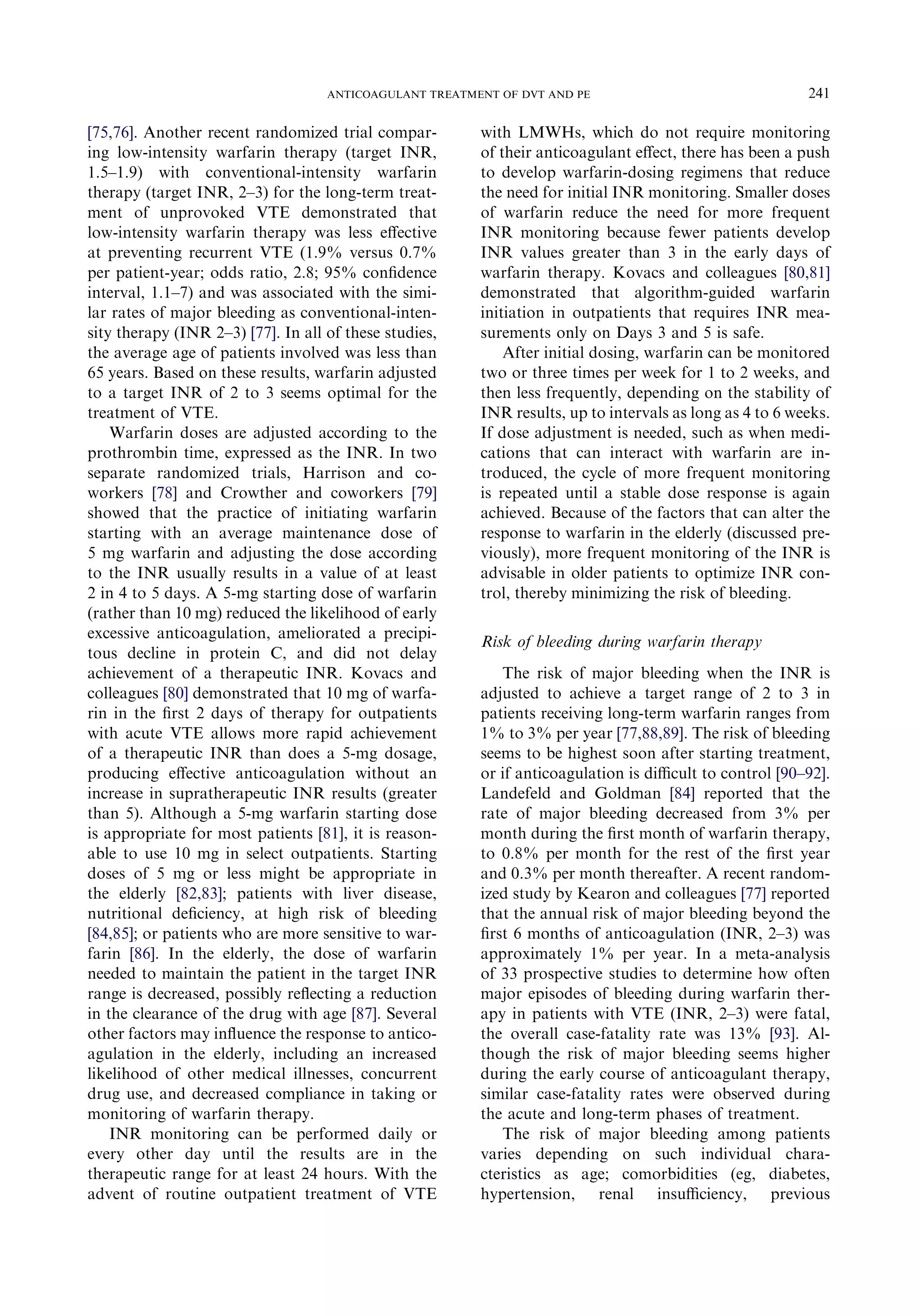[75,76]. Another recent randomized trial compar-
ing low-intensity warfarin therapy (target INR,
1.5–1.9) with conventional-intensity warfarin
therapy (target INR, 2–3) for the long-term treat-
ment of unprovoked VTE demonstrated that
low-intensity warfarin therapy was less eﬀective
at preventing recurrent VTE (1.9% versus 0.7%
per patient-year; odds ratio, 2.8; 95% conﬁdence
interval, 1.1–7) and was associated with the simi-
lar rates of major bleeding as conventional-inten-
sity therapy (INR 2–3) [77]. In all of these studies,
the average age of patients involved was less than
65 years. Based on these results, warfarin adjusted
to a target INR of 2 to 3 seems optimal for the
treatment of VTE.
Warfarin doses are adjusted according to the
prothrombin time, expressed as the INR. In two
separate randomized trials, Harrison and co-
workers [78] and Crowther and coworkers [79]
showed that the practice of initiating warfarin
starting with an average maintenance dose of
5 mg warfarin and adjusting the dose according
to the INR usually results in a value of at least
2 in 4 to 5 days. A 5-mg starting dose of warfarin
(rather than 10 mg) reduced the likelihood of early
excessive anticoagulation, ameliorated a precipi-
tous decline in protein C, and did not delay
achievement of a therapeutic INR. Kovacs and
colleagues [80] demonstrated that 10 mg of warfa-
rin in the ﬁrst 2 days of therapy for outpatients
with acute VTE allows more rapid achievement
of a therapeutic INR than does a 5-mg dosage,
producing eﬀective anticoagulation without an
increase in supratherapeutic INR results (greater
than 5). Although a 5-mg warfarin starting dose
is appropriate for most patients [81], it is reason-
able to use 10 mg in select outpatients. Starting
doses of 5 mg or less might be appropriate in
the elderly [82,83]; patients with liver disease,
nutritional deﬁciency, at high risk of bleeding
[84,85]; or patients who are more sensitive to war-
farin [86]. In the elderly, the dose of warfarin
needed to maintain the patient in the target INR
range is decreased, possibly reﬂecting a reduction
in the clearance of the drug with age [87]. Several
other factors may inﬂuence the response to antico-
agulation in the elderly, including an increased
likelihood of other medical illnesses, concurrent
drug use, and decreased compliance in taking or
monitoring of warfarin therapy.
INR monitoring can be performed daily or
every other day until the results are in the
therapeutic range for at least 24 hours. With the
advent of routine outpatient treatment of VTE
with LMWHs, which do not require monitoring
of their anticoagulant eﬀect, there has been a push
to develop warfarin-dosing regimens that reduce
the need for initial INR monitoring. Smaller doses
of warfarin reduce the need for more frequent
INR monitoring because fewer patients develop
INR values greater than 3 in the early days of
warfarin therapy. Kovacs and colleagues [80,81]
demonstrated that algorithm-guided warfarin
initiation in outpatients that requires INR mea-
surements only on Days 3 and 5 is safe.
After initial dosing, warfarin can be monitored
two or three times per week for 1 to 2 weeks, and
then less frequently, depending on the stability of
INR results, up to intervals as long as 4 to 6 weeks.
If dose adjustment is needed, such as when medi-
cations that can interact with warfarin are in-
troduced, the cycle of more frequent monitoring
is repeated until a stable dose response is again
achieved. Because of the factors that can alter the
response to warfarin in the elderly (discussed pre-
viously), more frequent monitoring of the INR is
advisable in older patients to optimize INR con-
trol, thereby minimizing the risk of bleeding.
Risk of bleeding during warfarin therapy
The risk of major bleeding when the INR is
adjusted to achieve a target range of 2 to 3 in
patients receiving long-term warfarin ranges from
1% to 3% per year [77,88,89]. The risk of bleeding
seems to be highest soon after starting treatment,
or if anticoagulation is diﬃcult to control [90–92].
Landefeld and Goldman [84] reported that the
rate of major bleeding decreased from 3% per
month during the ﬁrst month of warfarin therapy,
to 0.8% per month for the rest of the ﬁrst year
and 0.3% per month thereafter. A recent random-
ized study by Kearon and colleagues [77] reported
that the annual risk of major bleeding beyond the
ﬁrst 6 months of anticoagulation (INR, 2–3) was
approximately 1% per year. In a meta-analysis
of 33 prospective studies to determine how often
major episodes of bleeding during warfarin ther-
apy in patients with VTE (INR, 2–3) were fatal,
the overall case-fatality rate was 13% [93]. Al-
though the risk of major bleeding seems higher
during the early course of anticoagulant therapy,
similar case-fatality rates were observed during
the acute and long-term phases of treatment.
The risk of major bleeding among patients
varies depending on such individual chara-
cteristics as age; comorbidities (eg, diabetes,
hypertension, renal insuﬃciency, previous
241ANTICOAGULANT TREATMENT OF DVT AND PE
 