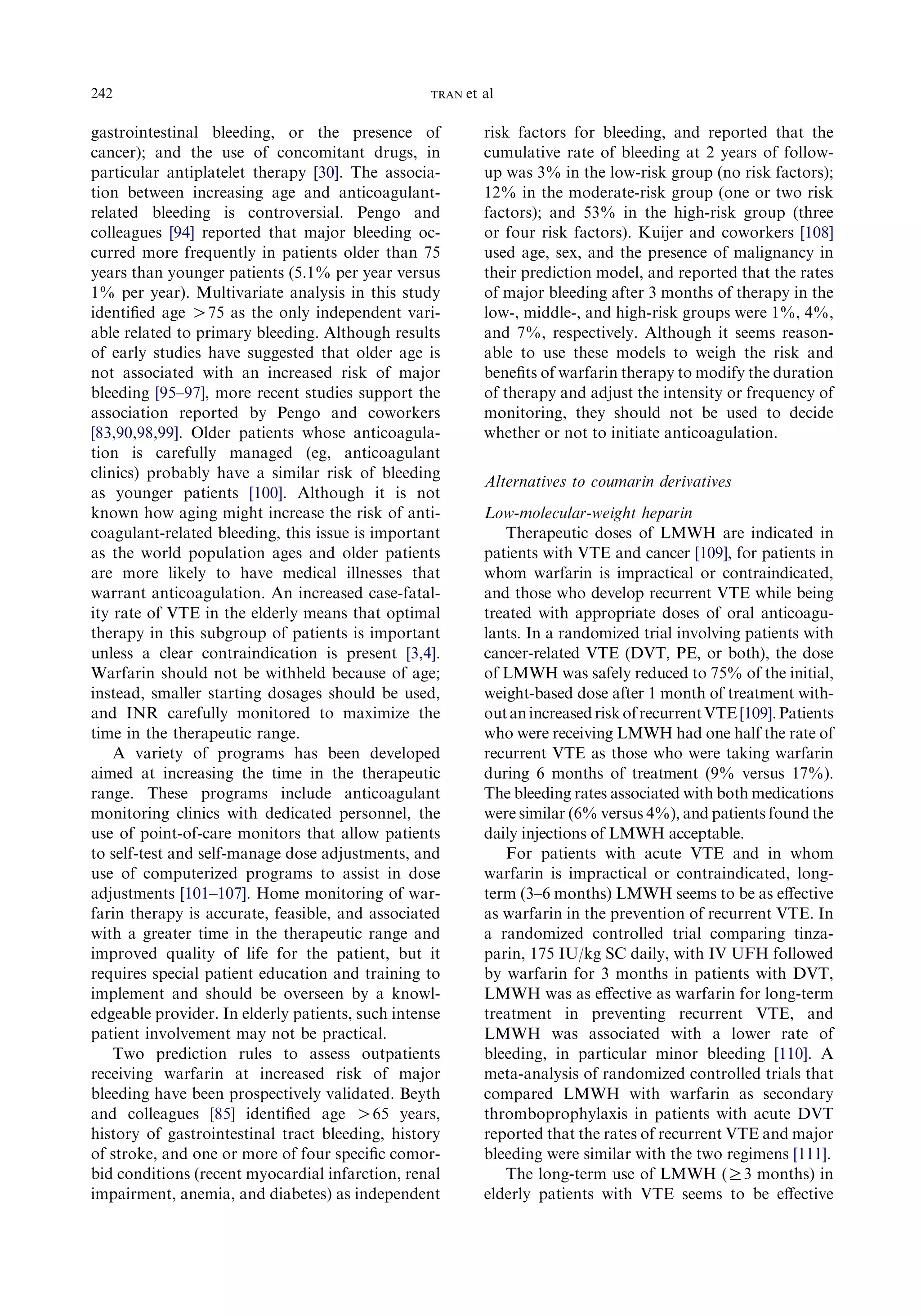 gastrointestinal bleeding, or the presence of
cancer); and the use of concomitant drugs, in
particular antiplatelet therapy [30]. The associa-
tion between increasing age and anticoagulant-
related bleeding is controversial. Pengo and
colleagues [94] reported that major bleeding oc-
curred more frequently in patients older than 75
years than younger patients (5.1% per year versus
1% per year). Multivariate analysis in this study
identiﬁed age O75 as the only independent vari-
able related to primary bleeding. Although results
of early studies have suggested that older age is
not associated with an increased risk of major
bleeding [95–97], more recent studies support the
association reported by Pengo and coworkers
[83,90,98,99]. Older patients whose anticoagula-
tion is carefully managed (eg, anticoagulant
clinics) probably have a similar risk of bleeding
as younger patients [100]. Although it is not
known how aging might increase the risk of anti-
coagulant-related bleeding, this issue is important
as the world population ages and older patients
are more likely to have medical illnesses that
warrant anticoagulation. An increased case-fatal-
ity rate of VTE in the elderly means that optimal
therapy in this subgroup of patients is important
unless a clear contraindication is present [3,4].
Warfarin should not be withheld because of age;
instead, smaller starting dosages should be used,
and INR carefully monitored to maximize the
time in the therapeutic range.
A variety of programs has been developed
aimed at increasing the time in the therapeutic
range. These programs include anticoagulant
monitoring clinics with dedicated personnel, the
use of point-of-care monitors that allow patients
to self-test and self-manage dose adjustments, and
use of computerized programs to assist in dose
adjustments [101–107]. Home monitoring of war-
farin therapy is accurate, feasible, and associated
with a greater time in the therapeutic range and
improved quality of life for the patient, but it
requires special patient education and training to
implement and should be overseen by a knowl-
edgeable provider. In elderly patients, such intense
patient involvement may not be practical.
Two prediction rules to assess outpatients
receiving warfarin at increased risk of major
bleeding have been prospectively validated. Beyth
and colleagues [85] identiﬁed age O65 years,
history of gastrointestinal tract bleeding, history
of stroke, and one or more of four speciﬁc comor-
bid conditions (recent myocardial infarction, renal
impairment, anemia, and diabetes) as independent
risk factors for bleeding, and reported that the
cumulative rate of bleeding at 2 years of follow-
up was 3% in the low-risk group (no risk factors);
12% in the moderate-risk group (one or two risk
factors); and 53% in the high-risk group (three
or four risk factors). Kuijer and coworkers [108]
used age, sex, and the presence of malignancy in
their prediction model, and reported that the rates
of major bleeding after 3 months of therapy in the
low-, middle-, and high-risk groups were 1%, 4%,
and 7%, respectively. Although it seems reason-
able to use these models to weigh the risk and
beneﬁts of warfarin therapy to modify the duration
of therapy and adjust the intensity or frequency of
monitoring, they should not be used to decide
whether or not to initiate anticoagulation.
Alternatives to coumarin derivatives
Low-molecular-weight heparin
Therapeutic doses of LMWH are indicated in
patients with VTE and cancer [109], for patients in
whom warfarin is impractical or contraindicated,
and those who develop recurrent VTE while being
treated with appropriate doses of oral anticoagu-
lants. In a randomized trial involving patients with
cancer-related VTE (DVT, PE, or both), the dose
of LMWH was safely reduced to 75% of the initial,
weight-based dose after 1 month of treatment with-
outanincreasedriskofrecurrentVTE[109].Patients
who were receiving LMWH had one half the rate of
recurrent VTE as those who were taking warfarin
during 6 months of treatment (9% versus 17%).
The bleeding rates associated with both medications
were similar (6% versus 4%), and patients found the
daily injections of LMWH acceptable.
For patients with acute VTE and in whom
warfarin is impractical or contraindicated, long-
term (3–6 months) LMWH seems to be as eﬀective
as warfarin in the prevention of recurrent VTE. In
a randomized controlled trial comparing tinza-
parin, 175 IU/kg SC daily, with IV UFH followed
by warfarin for 3 months in patients with DVT,
LMWH was as eﬀective as warfarin for long-term
treatment in preventing recurrent VTE, and
LMWH was associated with a lower rate of
bleeding, in particular minor bleeding [110]. A
meta-analysis of randomized controlled trials that
compared LMWH with warfarin as secondary
thromboprophylaxis in patients with acute DVT
reported that the rates of recurrent VTE and major
bleeding were similar with the two regimens [111].
The long-term use of LMWH (R3 months) in
elderly patients with VTE seems to be eﬀective
242 TRAN et al
 