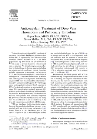 Anticoagulant Treatment of Deep Vein
Thrombosis and Pulmonary Embolism
Huyen Tran, MBBS, FRACP, FRCPA,
Simon McRae, MB, ChB, FRACP, FRCPA,
Jeﬀrey Ginsberg, MD, FRCPC*
Department of Medicine, McMaster University Medical Centre, 1200 Main Street West,
Room 3X28, Hamilton, Ontario L8N 3Z5, Canada
Venous thromboembolism (VTE), consisting of
deep vein thrombosis (DVT) and pulmonary em-
bolism (PE), is a potentially fatal disease with an
estimated annual incidence of 0.1% in white
populations [1]. The initial aim of treatment of
VTE is safely to prevent thrombus extension and
new or recurrent PE. Long-term goals are a reduc-
tion in the incidence of chronic sequelae including
the postthrombotic syndrome, chronic thrombo-
embolic pulmonary hypertension, and recurrent
VTE. Anticoagulants have played a central role in
therapy for VTE since the seminal trial by Barritt
and Jordan [2] in which 35 patients with clinically
diagnosed PE were randomized to either intrave-
nous (IV) unfractionated heparin (UFH) therapy
or no anticoagulant treatment. Death occurred in
25% of patients who received no treatment with an-
other 25% experiencing nonfatal recurrent PE,
whereas no deaths occurred in the patients receiv-
ing heparin. Although this study can be criticized
because some patients with clinically diagnosed
PE probably did not have the disease, it is likely
that this would result in an underestimate of the
true risk reduction associated with UFH therapy.
VTE is a signiﬁcant health issue in the elderly
because the population incidence increases expo-
nentially with age in both men and women [3–6],
from a ﬁgure of !5 per 100,000 per year in chil-
dren !15 years of age to 450 to 600 per 100,000
per year in individuals over the age of 80 [1]. As
in younger patients, VTE in elderly patients is of-
ten associated with the presence of one or more
well-deﬁned risk factors at the time of diagnosis
[7,8]. Increased age seems to be a strong predictor
of VTE in acutely ill medical patients [9], with one
study reporting the prevalence of asymptomatic
DVT in medical patients aged O80 years to be
18% at admission compared with 3% in patients
aged 55 to 69 years [10].
Treatment of the elderly patient with VTE is
complicated by an age-associated increase in the
risk of bleeding, the frequent coexistence of other
diseases, and the exclusion of older patients from
trials examining anticoagulant eﬃcacy and safety.
These factors may result in a tendency to treat older
patients with inadequate anticoagulant therapy.
An increased case-fatality rate of VTE in the elderly
emphasizes the need for particularly careful ther-
apy in this subgroup of patients, however, except in
the presence of a clear contraindication [3,4]. This
article reviews the initial and long-term treatment
of VTE, and emphasizes the available data on the
eﬃcacy and safety of anticoagulant therapy in the
elderly patient. Treatment of uncomplicated PE
or DVT is similar, with one condition often silently
present when the other clinically manifests [11–14],
and the discussion covers the management of either
condition except where speciﬁed.
Initiation of anticoagulant therapy
Anticoagulant therapy is the standard of care
in patients with VTE, and has been shown to
A version of this article originally appeared in
Clinics in Geriatric Medicine, volume 22, issue 1.
* Corresponding author.
E-mail address: ginsbrgj@mcmaster.ca (J. Ginsberg).
0733-8651/08/$ - see front matter Ó 2008 Elsevier Inc. All rights reserved.
doi:10.1016/j.ccl.2007.12.006 cardiology.theclinics.com
Cardiol Clin 26 (2008) 235–250
 