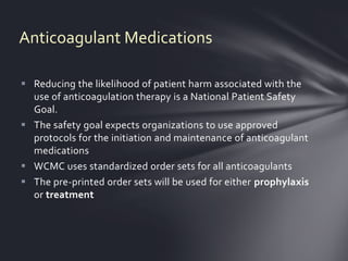 Anticoagulant Medications

 Reducing the likelihood of patient harm associated with the
  use of anticoagulation therapy is a National Patient Safety
  Goal.
 The safety goal expects organizations to use approved
  protocols for the initiation and maintenance of anticoagulant
  medications
 WCMC uses standardized order sets for all anticoagulants
 The pre-printed order sets will be used for either prophylaxis
  or treatment
 