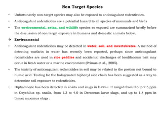 Non Target Species
• Unfortunately non-target species may also be exposed to anticoagulant rodenticides.
• Anticoagulant rodenticides are a potential hazard to all species of mammals and birds
• The environmental, avian, and wildlife species so exposed are summarized briefly before
the discussion of non target exposure in humans and domestic animals below.
 Environmental
• Anticoagulant rodenticides may be detected in water, soil, and invertebrates. A method of
detecting warfarin in water has recently been reported, perhaps since anticoagulant
rodenticides are used in rice paddies and accidental discharges of brodifacoum bait may
occur in fresh water or a marine environment (Primus et al., 2005).
• The toxicity of anticoagulant rodenticides in soil may be related to the portion not bound to
humic acid. Testing for the halogenated biphenyl side chain has been suggested as a way to
determine soil exposure to rodenticides.
• Diphacinone has been detected in snails and slugs in Hawaii. It ranged from 0.8 to 2.5 ppm
in Oxychilus sp. snails, from 1.3 to 4.0 in Deroceras laeve slugs, and up to 1.8 ppm in
Limax maximus slugs .
 