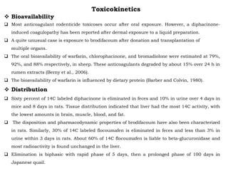 Toxicokinetics
 Bioavailability
 Most anticoagulant rodenticide toxicoses occur after oral exposure. However, a diphacinone-
induced coagulopathy has been reported after dermal exposure to a liquid preparation.
 A quite unusual case is exposure to brodifacoum after donation and transplantation of
multiple organs.
 The oral bioavailability of warfarin, chlorophacinone, and bromadiolone were estimated at 79%,
92%, and 88% respectively, in sheep. These anticoagulants degraded by about 15% over 24 h in
rumen extracts (Berny et al., 2006).
 The bioavailability of warfarin is influenced by dietary protein (Barber and Colvin, 1980).
 Distribution
 Sixty percent of 14C labeled diphacinone is eliminated in feces and 10% in urine over 4 days in
mice and 8 days in rats. Tissue distribution indicated that liver had the most 14C activity, with
the lowest amounts in brain, muscle, blood, and fat.
 The disposition and pharmacodynamic properties of brodifacoum have also been characterized
in rats. Similarly, 30% of 14C labeled flocoumafen is eliminated in feces and less than 3% in
urine within 3 days in rats. About 60% of 14C flocoumafen is liable to beta-glucuronidase and
most radioactivity is found unchanged in the liver.
 Elimination is biphasic with rapid phase of 5 days, then a prolonged phase of 100 days in
Japanese quail.
 