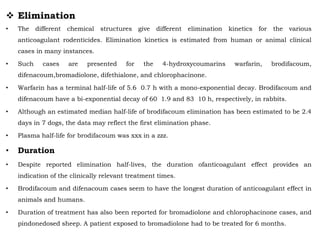  Elimination
• The different chemical structures give different elimination kinetics for the various
anticoagulant rodenticides. Elimination kinetics is estimated from human or animal clinical
cases in many instances.
• Such cases are presented for the 4-hydroxycoumarins warfarin, brodifacoum,
difenacoum,bromadiolone, difethialone, and chlorophacinone.
• Warfarin has a terminal half-life of 5.6 0.7 h with a mono-exponential decay. Brodifacoum and
difenacoum have a bi-exponential decay of 60 1.9 and 83 10 h, respectively, in rabbits.
• Although an estimated median half-life of brodifacoum elimination has been estimated to be 2.4
days in 7 dogs, the data may reflect the first elimination phase.
• Plasma half-life for brodifacoum was xxx in a zzz.
• Duration
• Despite reported elimination half-lives, the duration ofanticoagulant effect provides an
indication of the clinically relevant treatment times.
• Brodifacoum and difenacoum cases seem to have the longest duration of anticoagulant effect in
animals and humans.
• Duration of treatment has also been reported for bromadiolone and chlorophacinone cases, and
pindonedosed sheep. A patient exposed to bromadiolone had to be treated for 6 months.
 