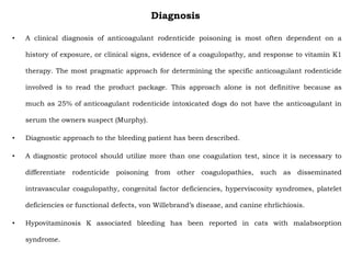 Diagnosis
• A clinical diagnosis of anticoagulant rodenticide poisoning is most often dependent on a
history of exposure, or clinical signs, evidence of a coagulopathy, and response to vitamin K1
therapy. The most pragmatic approach for determining the specific anticoagulant rodenticide
involved is to read the product package. This approach alone is not definitive because as
much as 25% of anticoagulant rodenticide intoxicated dogs do not have the anticoagulant in
serum the owners suspect (Murphy).
• Diagnostic approach to the bleeding patient has been described.
• A diagnostic protocol should utilize more than one coagulation test, since it is necessary to
differentiate rodenticide poisoning from other coagulopathies, such as disseminated
intravascular coagulopathy, congenital factor deficiencies, hyperviscosity syndromes, platelet
deficiencies or functional defects, von Willebrand’s disease, and canine ehrlichiosis.
• Hypovitaminosis K associated bleeding has been reported in cats with malabsorption
syndrome.
 
