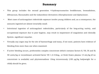 Summary
• This group includes the second generation 4-hydroxycoumarins brodifacoum, bromadiolone,
difenacoum, flocoumafen and the indanedione derivatives chlorophacinone and diphacinone.
• Most cases of anticoagulant rodenticide exposure involve young children and, as a consequence, the
amounts ingested are almost invariably small.
• Intentional ingestion of anticoagulant rodenticides, particularly of the long-acting variety, and
occupational exposure due to poor hygiene, may result in impairment of coagulation and clinically
System. significant sequelae.
• Virtually any organ may be the site of haemorrhage and many, if not most, patients have evidence of
bleeding from more than one when examined.
• If active bleeding occurs, prothrombin complex concentrate (which contains factors II, VII, IX and X)
50 units/kg or recombinant activated factor VII 1.2–4.8mg,. or fresh frozen plasma 15 mL/kg (if no
concentrate is available) and phytomenadione 10mg intravenously (100 μg/kg bodyweight for a
child) should be given.
 