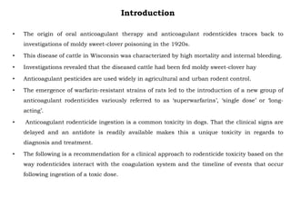 Introduction
• The origin of oral anticoagulant therapy and anticoagulant rodenticides traces back to
investigations of moldy sweet-clover poisoning in the 1920s.
• This disease of cattle in Wisconsin was characterized by high mortality and internal bleeding.
• Investigations revealed that the diseased cattle had been fed moldy sweet-clover hay
• Anticoagulant pesticides are used widely in agricultural and urban rodent control.
• The emergence of warfarin-resistant strains of rats led to the introduction of a new group of
anticoagulant rodenticides variously referred to as ‘superwarfarins’, ‘single dose’ or ‘long-
acting’.
• Anticoagulant rodenticide ingestion is a common toxicity in dogs. That the clinical signs are
delayed and an antidote is readily available makes this a unique toxicity in regards to
diagnosis and treatment.
• The following is a recommendation for a clinical approach to rodenticide toxicity based on the
way rodenticides interact with the coagulation system and the timeline of events that occur
following ingestion of a toxic dose.
 