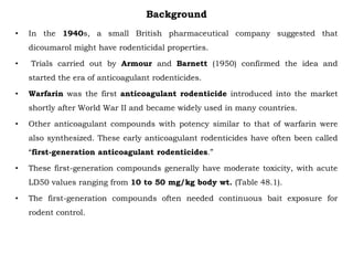 Background
• In the 1940s, a small British pharmaceutical company suggested that
dicoumarol might have rodenticidal properties.
• Trials carried out by Armour and Barnett (1950) confirmed the idea and
started the era of anticoagulant rodenticides.
• Warfarin was the first anticoagulant rodenticide introduced into the market
shortly after World War II and became widely used in many countries.
• Other anticoagulant compounds with potency similar to that of warfarin were
also synthesized. These early anticoagulant rodenticides have often been called
“first-generation anticoagulant rodenticides.”
• These first-generation compounds generally have moderate toxicity, with acute
LD50 values ranging from 10 to 50 mg/kg body wt. (Table 48.1).
• The first-generation compounds often needed continuous bait exposure for
rodent control.
 