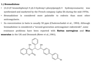1.) Bromadiolone
• {3-(3-(4’-bromobiphenyl-4-yl)-3-hydroxy1-phenylpropyl)-4 hydroxycoumarin} was
synthesized and marketed by the French company Lipha SA during the mid-1970s.
• Bromadiolone is considered more palatable to rodents than most other
anticoagulants.
• Its concentration in baits is usually 50 ppm (Chalermchaikit et al., 1993). Although
bromadiolone is considered a “second-generation anticoagulant rodenticide”, some
resistance problems have been reported with Rattus norvegicus and Mus
musculus in the UK and Denmark (Rowe et al.,1981).
 