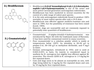 2.) Brodifacoum • Brodifacoum{3-(3-(4’-bromobiphenyl-4-yl)-1,2,3,4tetrahydro
naphth-1-yl)-4-hydroxycoumarin} is one of the newer and
more potent second-generation anticoagulant rodenticides.
• Brodifacoum has been marketed in several countries for the
control of a wide range of rodent pest species.
• It is the only anticoagulant rodenticide found to produce 100%
mortality in most rodent species after only a 24-h dose .
• Brodifacoum was effective against warfarin-resistant rats and
mice in 1984, but the possibility of resistance has been raised
(Lund, 1984).
• However, dogs are susceptible and are commonly exposed to
potentially toxic quantities of brodifacoum .
• Coumatetralyl {3-(alpha-tetralyl)-4-hydroxycoumarin} was
introduced by Bayer AG with the trademark name of Racumin.
It has been used for commensal control in many countries.
• Pure coumatetralyl is a colorless powder which is stable at
temperatures below 150ºC. Its solubility is 20–50 g/l in
propan-2-ol, 50–100 g/l in methylene dichloride, and 4 mg/l
in water.
• German anticoagulant, introduced in 1952, and is used at
0.025–0.05% in baits. Its toxicity is considered equal to
warfarin for R. norvegicus but slightly less efficient against M.
musculus. The chronic LD50 in R. norvegicus is 1.4 mg/kg for
five repeated doses.
• Cats and dogs seem to be almost as susceptible as rats, with
dogs being killed by 2 mg/kg for five repeated doses and cats
by 10 mg/kg for four repeated doses.
3.) Coumatetralyl
 