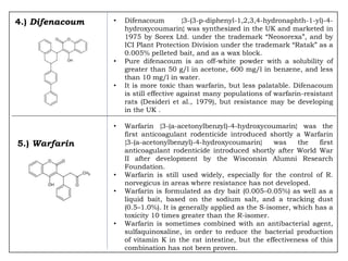 4.) Difenacoum • Difenacoum {3-(3-p-diphenyl-1,2,3,4-hydronaphth-1-yl)-4-
hydroxycoumarin} was synthesized in the UK and marketed in
1975 by Sorex Ltd. under the trademark “Neosorexa”, and by
ICI Plant Protection Division under the trademark “Ratak” as a
0.005% pelleted bait, and as a wax block.
• Pure difenacoum is an off-white powder with a solubility of
greater than 50 g/l in acetone, 600 mg/l in benzene, and less
than 10 mg/l in water.
• It is more toxic than warfarin, but less palatable. Difenacoum
is still effective against many populations of warfarin-resistant
rats (Desideri et al., 1979), but resistance may be developing
in the UK .
• Warfarin {3-(a-acetonylbenzyl)-4-hydroxycoumarin} was the
first anticoagulant rodenticide introduced shortly a Warfarin
{3-(a-acetonylbenzyl)-4-hydroxycoumarin} was the first
anticoagulant rodenticide introduced shortly after World War
II after development by the Wisconsin Alumni Research
Foundation.
• Warfarin is still used widely, especially for the control of R.
norvegicus in areas where resistance has not developed.
• Warfarin is formulated as dry bait (0.005–0.05%) as well as a
liquid bait, based on the sodium salt, and a tracking dust
(0.5–1.0%). It is generally applied as the S-isomer, which has a
toxicity 10 times greater than the R-isomer.
• Warfarin is sometimes combined with an antibacterial agent,
sulfaquinoxaline, in order to reduce the bacterial production
of vitamin K in the rat intestine, but the effectiveness of this
combination has not been proven.
5.) Warfarin
 