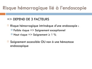 Risque hémorragique lié à l’endoscopie

 => DEPEND DE 3 FACTEURS
    Risque hémorragique intrinsèque d’une endoscopie :
      Faible risque => Saignement exceptionnel
      Haut risque => Saignement ≥ 1 %


    Saignement accessible OU non à une hémostase
     endoscopique
 