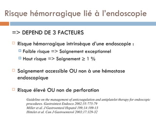 Risque hémorragique lié à l’endoscopie

 => DEPEND DE 3 FACTEURS
    Risque hémorragique intrinsèque d’une endoscopie :
      Faible risque => Saignement exceptionnel
      Haut risque => Saignement ≥ 1 %


    Saignement accessible OU non à une hémostase
     endoscopique

    Risque élevé OU non de perforation
         Guideline on the management of anticoagulation and antiplatelet therapy for endoscopic
         procedures. Gastrointest Endosco 2002;55:775-79
         Miller et al. J Gastroenteol Hepatol 199;14:109-13
         Hittelet et al. Can J Gastroenterol 2003;17:329-32
 