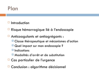 Plan

   Introduction
   Risque hémorragique lié à l’endoscopie
   Anticoagulants et antiagrégants :
     Classe  thérapeutique et mécanismes d’action
     Quel impact sur mon endoscopie ?
     Indications
     Modalités d’arrêt et de substitution

   Cas particulier de l’urgence
   Conclusion : algorithme décisionnel
 