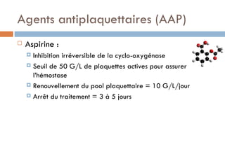 Agents antiplaquettaires (AAP)
   Aspirine :
     Inhibition irréversible de la cyclo-oxygénase
     Seuil de 50 G/L de plaquettes actives pour assurer
      l’hémostase
     Renouvellement du pool plaquettaire = 10 G/L/jour

     Arrêt du traitement = 3 à 5 jours
 